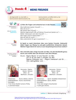 Le kt
i
o
n
1
1
Lektion 1. Meine vertraute Umgebung
13
MEINE FREUNDE
Stunde 4
1 a) Höre die Fragen und antworte kurz in den Pausen.
Wie heißt dein bester Freund? — …
Wie alt ist er? — …
Wo wohnt dein Freund? — …
Welche Eigenschaft trifft auf deinen Freund am besten zu? — …
Wofür interessiert sich dein Freund? — …
Wie lange seid ihr befreundet? — …
Wie oft seht ihr euch? — …
Was unternehmt ihr gern zusammen? — …
b) Spielt zu zweit Interviews über eure besten Freunde. Gebraucht
dabei Fragen aus Übung 1a und gebt ausführliche Antworten darauf.
Welche Fragen könnt ihr noch an eure Gesprächspartner/innen stellen?
2 Hier sind Infos über einige Freunde von Max. Lies die Steckbriefe genau
durch und erzähle über die Personen nach dem Muster.
Muster: Regina Neuner ist eine Freundin von Max.
Sie ist 16 und wohnt in Dresden wie Max.
Reginas Interessen sind …/Regina interessiert sich für … .
Ihre Lieblingsfächer sind … .
…
Vorname: Regina
Name: Neuner
Alter: 16
Wohnort: Dresden
Interessen: Kunst, Malen, Gitarre
Lieblingsfächer: Kunst, Geschichte
Sonstiges:
• hat einen Dackel namens Flinky
• sammelt Poster
Vorname: Florian
Name: Meier
Alter: 14
Wohnort: Dresden
Interessen: Sport: Handball, Schwimmen
Lieblingsfächer: Sport, Mathe
Sonstiges:
• hat zwei jüngere Geschwister
• sieht gern Krimis
1
Hörkompetenz
entwickeln
Geh auf: interac ve.
ranok.com.ua
en P
Pau
usen.
Interviews
machen
2
Sprechen: anhand
der S chworte
erzählen
die Eigenschaft -en, das Selfie -s,
kommunizieren (kommunizierte, hat
kommuniziert), zu¦treffen (traf zu, hat
zugetroffen) auf (+ Akk.)
Право для безоплатного розміщення підручника в мережі Інтернет має
Міністерство освіти і науки України http://mon.gov.ua/ та Інститут модернізації змісту освіти https://imzo.gov.ua
 