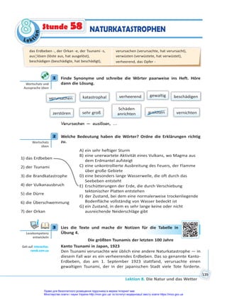 Le kt
i
o
n
8
8
Lektion 8. Die Natur und das Wetter
139
Stunde 58 NATURKATASTROPHEN
1 Finde Synonyme und schreibe die Wörter paarweise ins Heft. Höre
dann die Lösung.
verursachen
Schäden
anrichten
beschädigen
gewaltig
verheerend
auslösen
zerstören vernichten
sehr groß
katastrophal
Verursachen — auslösen, ...
2 Welche Bedeutung haben die Wörter? Ordne die Erklärungen richtig
zu.
1) das Erdbeben
2) der Tsunami
3) die Brandkatastrophe
4) der Vulkanausbruch
5) die Dürre
6) die Überschwemmung
7) der Orkan
A) ein sehr heftiger Sturm
B) eine unerwartete Aktivität eines Vulkans, wo Magma aus
dem Erdmantel aufsteigt
C) eine unkontrollierte Ausbreitung des Feuers, der Flamme
über große Gebiete
D) eine besonders lange Wasserwelle, die oft durch das
Seebeben entsteht
E) Erschütterungen der Erde, die durch Verschiebung
tektonischer Platten entstehen
F) der Zustand, bei dem eine normalerweise trockenliegende
Bodenfläche vollständig von Wasser bedeckt ist
G) ein Zustand, in dem es sehr lange keine oder nicht
ausreichende Neiderschläge gibt
3 Lies die Texte und mache dir Notizen für die Tabelle in
Übung 4.
Die größten Tsunamis der letzten 100 Jahre
Kanto Tsunami in Japan, 1923
Den Tsunami verursachte wie üblich eine andere Naturkatastrophe — in
diesem Fall war es ein verheerendes Erdbeben. Das so genannte Kanto-
Erdbeben, das am 1. September 1923 stattfand, verursachte einen
gewaltigen Tsunami, der in der japanischen Stadt viele Tote forderte.
1
Wortschatz und
Aussprache üben
2
Wortschatz
üben
3
Lesekompetenz
entwickeln
Geh auf: interac ve.
ranok.com.ua
ür d
die Ta
abelle in
das Erdbeben -, der Orkan -e, der Tsunami -s,
aus¦lösen (löste aus, hat ausgelöst),
beschädigen (beschädigte, hat beschädigt),
verursachen (verursachte, hat verursacht),
verwüsten (verwüstete, hat verwüstet),
verheerend, das Opfer -
Право для безоплатного розміщення підручника в мережі Інтернет має
Міністерство освіти і науки України http://mon.gov.ua/ та Інститут модернізації змісту освіти https://imzo.gov.ua
 