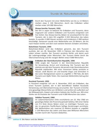 Le kt
i
o
n
8
8 Stunde 58. Naturkatastrophen
Stunde 58. Naturkatastrophen
Lektion 8. Die Natur und das Wetter
140
Durch den Tsunami mit einer Wellenhöhe von bis zu 13 Metern
starben etwa 2 144 Menschen, durch das Erdbeben selbst
starben etwa 143 000 Menschen.
Showa-Sanriku Tsunami, 1933
Der Ort in Japan ist bekannt für Erdbeben und Tsunamis, denn
insgesamt vier andere Erdbeben und Tsunamis ereigneten sich
hier bisher. Das Showa-Sanriku Beben ist verantwortlich für den
Tsunami, der in dem Ort ungefähr 3 022 Menschen das Leben
kostete. Es wurden 3 000 Häuser zerstört und mindestens 2 000 weitere
beschädigt. Gemessen wurde eine Wellenhöhe von 29 Metern, die bis
nach Hawaii reichte und dort noch weitere kleinere Schäden anrichtete.
Balochistan Tsunami, 1945
Balochistan-Beben wird das Erdbeben genannt, das den Tsunami
auslöste, der am 28. November 1945 in Pakistan den Menschen das
Leben schwer machte. Der Tsunami zerstörte Dörfer und damit auch
die Lebensgrundlage vieler Menschen. Der Tsunami tötete durch die
Überschwemmung und die riesigen Wellen etwa 4 000 Menschen.
Erdbeben der Dominikanischen Republik, 1946
1946 sorgte der Tsunami in der Dominikanischen Republik
für Verwüstung, Armut und Unordnung. Der Tsunami war der
stärkste von den drei Tsunamis, die jemals in der Dominikanischen
Republik stattfanden. Mit einer immensen Stärke zerstörte er
Häuser, stieß Bäume um und brachte Angst und Schrecken in
das Land. Nachgewiesen waren es ungefähr 1 790 Tote, die dem
Tsunami zum Opfer fielen. Die maximale Wellenhöhe betrug drei
Meter.
Russland Tsunami, 1952
In Russland ereignete sich am 4. November 1952 ein Erdbeben, das
einen Tsunami auslöste, der in den betroffenen Städten Russlands
Verwüstung und Überschwemmung verursachte. Der Tsunami erreichte
eine gewaltige Wasserhöhe von 18 Metern und wirkte sich außerdem auf
die Midwayinseln, Hawaii und andere Gebiete des Pazifiks aus. Mit einer
Stärke von 8.0 kostete der Tsunami rund 4 000 Menschen das Leben.
Validiva Tsunami, 1960
Im südamerikanischen Chile erschütterte am 22. Mai 1960 ein
gewaltiges Beben die Provinzhauptstadt Validiva. Mit einer Stärke
von 9.5 löste dieses Beben einen so mächtigen Tsunami aus,
der im gesamten Pazifik-Raum heftige Zerstörungen anrichtete.
Mit Wellenhöhen von maximal 25 Metern kostete er ungefähr
2 234 Menschen das Leben und etwa zwei Millionen Menschen
wurden durch den Tsunami obdachlos.
Право для безоплатного розміщення підручника в мережі Інтернет має
Міністерство освіти і науки України http://mon.gov.ua/ та Інститут модернізації змісту освіти https://imzo.gov.ua
 