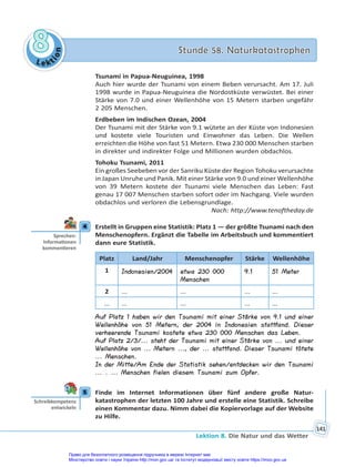 Le kt
i
o
n
8
8 Stunde 58. Naturkatastrophen
Stunde 58. Naturkatastrophen
Lektion 8. Die Natur und das Wetter
141
Tsunami in Papua-Neuguinea, 1998
Auch hier wurde der Tsunami von einem Beben verursacht. Am 17. Juli
1998 wurde in Papua-Neuguinea die Nordostküste verwüstet. Bei einer
Stärke von 7.0 und einer Wellenhöhe von 15 Metern starben ungefähr
2 205 Menschen.
Erdbeben im Indischen Ozean, 2004
Der Tsunami mit der Stärke von 9.1 wütete an der Küste von Indonesien
und kostete viele Touristen und Einwohner das Leben. Die Wellen
erreichten die Höhe von fast 51 Metern. Etwa 230 000 Menschen starben
in direkter und indirekter Folge und Millionen wurden obdachlos.
Tohoku Tsunami, 2011
Ein großes Seebeben vor der Sanriku Küste der Region Tohoku verursachte
in Japan Unruhe und Panik. Mit einer Stärke von 9.0 und einer Wellenhöhe
von 39 Metern kostete der Tsunami viele Menschen das Leben: Fast
genau 17 007 Menschen starben sofort oder im Nachgang. Viele wurden
obdachlos und verloren die Lebensgrundlage.
Nach: http://www.tenoftheday.de
4 Erstellt in Gruppen eine Statistik: Platz 1 — der größte Tsunami nach den
Menschenopfern. Ergänzt die Tabelle im Arbeitsbuch und kommentiert
dann eure Statistik.
Platz Land/Jahr Menschenopfer Stärke Wellenhöhe
1 Indonesien/2004 etwa 230 000
Menschen
9.1 51 Meter
2 ... ... ... ...
... ... ... ... ...
Auf Platz 1 haben wir den Tsunami mit einer Stärke von 9.1 und einer
Wellenhöhe von 51 Metern, der 2004 in Indonesien stattfand. Dieser
verheerende Tsunami kostete etwa 230 000 Menschen das Leben.
Auf Platz 2/3/... steht der Tsunami mit einer Stärke von ... und einer
Wellenhöhe von ... Metern ..., der ... stattfand. Dieser Tsunami tötete
... Menschen.
In der Mitte/Am Ende der Statistik sehen/entdecken wir den Tsunami
... . ... Menschen fielen diesem Tsunami zum Opfer.
5 Finde im Internet Informationen über fünf andere große Natur-
katastrophen der letzten 100 Jahre und erstelle eine Statistik. Schreibe
einen Kommentar dazu. Nimm dabei die Kopiervorlage auf der Website
zu Hilfe.
4
Sprechen:
Informa onen
kommen eren
5
Schreibkompetenz
entwickeln
Право для безоплатного розміщення підручника в мережі Інтернет має
Міністерство освіти і науки України http://mon.gov.ua/ та Інститут модернізації змісту освіти https://imzo.gov.ua
 