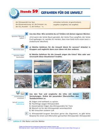 Le kt
i
o
n
8
8
Lektion 8. Die Natur und das Wetter
142
GEFAHREN FÜR DIE UMWELT
Stunde 59
1 Lies das Zitat. Wie verstehst du es? Erkläre mit deinen eigenen Worten.
«Erst wenn der letzte Baum gerodet, der letzte Fluss vergiftet, der letzte
Fisch gefangen ist, werdet ihr merken, dass man Geld nicht essen kann.»
(Indianische Weisheit)
2 a) Welche Gefahren für die Umwelt könnt ihr nennen? Arbeitet in
Gruppen und vegleicht dann eure Ideen mit den anderen.
b) Welche Gefahren für die Umwelt zeigen die Fotos? Was oder wer
verursacht diese Situationen? Erzähle.
1
5
2
6
3
7
4
8
3 Lies den Text und vergleiche die Infos mit deinen
Vermutungen. Ordne die passenden Überschriften den
Textabschnitten zu.
A. Folgen sind weltweit zu spüren
B. Flüchtlinge wegen Klimawandels
C. Katastrophale Folgen des Klimawandels für Tiere
D. Mensch ist für den Klimawandel verantwortlich
E. Wir brauchen saubere Luft
D 1. Klimawandel-Leugner benutzen gerne das Argument, es gibt keine
Beweise für einen vom Menschen gemachten Klimawandel. Klimawandel
1
Sprechen: Meinung
äußern
2
Wortschatz üben
Sprechen: Bilder
beschreiben
3
Lesekompetenz
entwickeln
Geh auf: interac ve.
ranok.com.ua
s m
mit
t d
dein
nen
n
ersc
chrif
ften
n d
den
n
der Klimawandel (nur Sg.),
die Klimaerwärmung -en, die Emission -en,
der CO2
-Ausstoß -¨-e, der Einfluss -¨-e,
schmelzen (schmolz, ist geschmolzen),
vergiften (vergiftete, hat vergiftet)
Право для безоплатного розміщення підручника в мережі Інтернет має
Міністерство освіти і науки України http://mon.gov.ua/ та Інститут модернізації змісту освіти https://imzo.gov.ua
 