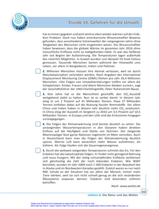 Le kt
i
o
n
8
8 Stunde 59. Gefahren für die Umwelt
Stunde 59. Gefahren für die Umwelt
Lektion 8. Die Natur und das Wetter
143
hat es immer gegeben und jetzt wird es eben wieder wärmer auf der Erde.
Kein Problem. Doch nun haben amerikanische Wissenschaftler Beweise
gefunden, dass verschiedene Extremwetter der vergangenen Jahre ohne
Tätigkeiten des Menschen nicht eingetreten wären. Die Wissenschaftler
haben bewiesen, dass die globale Wärme im gesamten Jahr 2016 ohne
menschliche Einflüsse nicht so stattgefunden hätte. Es war das heißeste
Jahr seit Beginn der Aufzeichnung. Die Temperaturen lagen außerhalb
des natürlich Möglichen. In Kuwait wurden zum Beispiel 54 Grad Celsius
gemessen. Tausende Menschen kamen während der Hitzewelle ums
Leben, vor allem in Bangladesch, Indien und Pakistan.
2. Millionen Menschen müssen ihre Heimat verlassen, weil sie durch
Naturkatastrophen vertrieben werden. Nach Angaben des International
Displacement Monitoring Centre (IDMC) fliehen pro Jahr 26,4 Millionen
Menschen. «Die Folgen von Umweltzerstörungen treffen vor allem die
Schwächsten. Kinder, Frauen und ältere Menschen bleiben zurück», sagt
der Geschäftsführer der UNO-Flüchtlingshilfe, Peter Ruhenstroth-Bauer.
3. Drei Jahre hat es die Menschheit geschafft, den CO2
-Ausstoß
weitgehend stabil zu halten. Nun ist es vorbei damit: In diesem Jahr
stieg er um 2 Prozent auf 41 Milliarden Tonnen. Etwa 37 Milliarden
Tonnen entfallen dabei auf die Nutzung fossiler Brennstoffe. Vor allem
China und Indien haben in diesem Jahr deutlich mehr CO2
produziert.
In China stieg der Ausstoß im Vergleich zu 2016 um 3,5 Prozent auf 10,5
Milliarden Tonnen. In Europa und den USA sind die Emissionen hingegen
zurückgegangen.
4. Die Folgen der Klimaerwärmung sind bereits deutlich zu sehen. Die
ansteigenden Wassertemperaturen in den Ozeanen haben direkten
Einfluss auf die Häufigkeit und Stärke von Stürmen. Der steigende
Meeresspiegel lässt ganze Nationen regelrecht im Meer versinken. Auch
in Deutschland kann man die Folgen der Klimaerwärmung deutlich
spüren. Warme Luft kann wesentlich mehr Wasser aufnehmen, als
kühlere. Als Folge häufen sich die Dauerregenereignisse.
5. Durch die weltweit steigenden Temperaturen schmilzt das Eis. Für den
Eisbären hat das katastrophale Folgen. Er findet nicht genügend Nahrung
und muss hungern. Mit der stetig schrumpfenden Eisfläche verkleinert
sich gleichzeitig die Zahl der noch lebenden Eisbären. Wie WWF
berichtet, wurden im Jahr 2004 noch 1 500 Eisbären in der Beauford See
in Alaska und im Nordwesten Kanadas gezählt. Zuletzt waren es nur noch
900. Schuld an der Situation hat vor allem der Mensch. Immer mehr
Tiere sterben, weil sie sich nicht schnell genug an die sich veränderten
Ökosysteme anpassen können. Eisbären sind besonders schlimm
betroffen.
Nach: www.wetter.de
Право для безоплатного розміщення підручника в мережі Інтернет має
Міністерство освіти і науки України http://mon.gov.ua/ та Інститут модернізації змісту освіти https://imzo.gov.ua
 