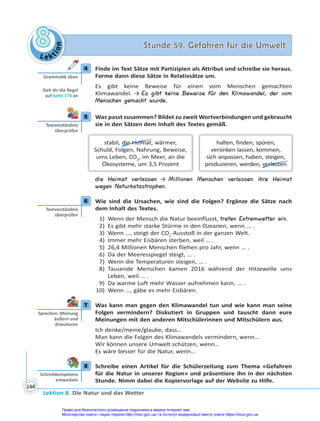 Le kt
i
o
n
8
8 Stunde 59. Gefahren für die Umwelt
Stunde 59. Gefahren für die Umwelt
Lektion 8. Die Natur und das Wetter
144
4 Finde im Text Sätze mit Partizipien als Attribut und schreibe sie heraus.
Forme dann diese Sätze in Relativsätze um.
Es gibt keine Beweise für einen vom Menschen gemachten
Klimawandel. → Es gibt keine Beweise für den Klimawandel, der vom
Menschen gemacht wurde.
5 Was passt zusammen? Bildet zu zweit Wortverbindungen und gebraucht
sie in den Sätzen dem Inhalt des Textes gemäß.
halten, finden, spüren,
versinken lassen, kommen,
sich anpassen, haben, steigen,
produzieren, werden, verlassen
stabil, die Heimat, wärmer,
Schuld, Folgen, Nahrung, Beweise,
ums Leben, CO2
, im Meer, an die
Ökosysteme, um 3,5 Prozent
die Heimat verlassen → Millionen Menschen verlassen ihre Heimat
wegen Naturkatastrophen.
6 Wie sind die Ursachen, wie sind die Folgen? Ergänze die Sätze nach
dem Inhalt des Textes.
1) Wenn der Mensch die Natur beeinflusst, treten Extremwetter ein.
2) Es gibt mehr starke Stürme in den Ozeanen, wenn … .
3) Wenn …, steigt der CO2
-Ausstoß in der ganzen Welt.
4) Immer mehr Eisbären sterben, weil … .
5) 26,4 Millionen Menschen fliehen pro Jahr, wenn … .
6) Da der Meeresspiegel steigt, … .
7) Wenn die Temperaturen steigen, … .
8) Tausende Menschen kamen 2016 während der Hitzewelle ums
Leben, weil … .
9) Da warme Luft mehr Wasser aufnehmen kann, … .
10) Wenn …, gäbe es mehr Eisbären.
7 Was kann man gegen den Klimawandel tun und wie kann man seine
Folgen vermindern? Diskutiert in Gruppen und tauscht dann eure
Meinungen mit den anderen Mitschülerinnen und Mitschülern aus.
Ich denke/meine/glaube, dass…
Man kann die Folgen des Klimawandels vermindern, wenn…
Wir können unsere Umwelt schützen, wenn…
Es wäre besser für die Natur, wenn…
8 Schreibe einen Artikel für die Schülerzeitung zum Thema «Gefahren
für die Natur in unserer Region» und präsentiere ihn in der nächsten
Stunde. Nimm dabei die Kopiervorlage auf der Website zu Hilfe.
4
Gramma k üben
Sieh dir die Regel
auf Seite 174 an
5
Textverständnis
überprüfen
6
Textverständnis
überprüfen
7
Sprechen: Meinung
äußern und
disku eren
8
Schreibkompetenz
entwickeln
Право для безоплатного розміщення підручника в мережі Інтернет має
Міністерство освіти і науки України http://mon.gov.ua/ та Інститут модернізації змісту освіти https://imzo.gov.ua
 