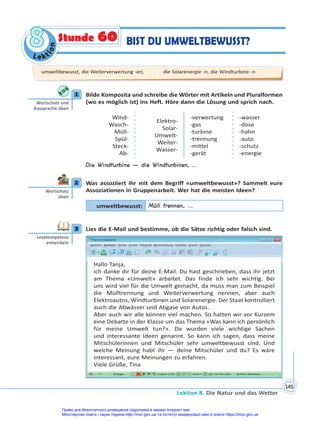 Le kt
i
o
n
8
8
Lektion 8. Die Natur und das Wetter
145
BIST DU UMWELTBEWUSST?
Stunde 60
1 Bilde Komposita und schreibe die Wörter mit Artikeln und Pluralformen
(wo es möglich ist) ins Heft. Höre dann die Lösung und sprich nach.
Wind-
Wasch-
Müll-
Spül-
Steck-
Ab-
Elektro-
Solar-
Umwelt-
Weiter-
Wasser-
-verwertung
-gas
-turbine
-trennung
-mittel
-gerät
-wasser
-dose
-hahn
-auto
-schutz
-energie
Die Windturbine — die Windturbinen, ...
2 Was assoziiert ihr mit dem Begriff «umweltbewusst»? Sammelt eure
Assoziationen in Gruppenarbeit. Wer hat die meisten Ideen?
umweltbewusst: Müll trennen, …
3 Lies die E-Mail und bestimme, ob die Sätze richtig oder falsch sind.
Hallo Tanja,
ich danke dir für deine E-Mail. Du hast geschrieben, dass ihr jetzt
am Thema «Umwelt» arbeitet. Das finde ich sehr wichtig. Bei
uns wird viel für die Umwelt gemacht, da muss man zum Beispiel
die Mülltrennung und Weiterverwertung nennen, aber auch
Elektroautos, Windturbinen und Solarenergie. Der Staat kontrolliert
auch die Abwässer und Abgase von Autos.
Aber auch wir alle können viel machen. So hatten wir vor Kurzem
eine Debatte in der Klasse um das Thema «Was kann ich persönlich
für meine Umwelt tun?». Da wurden viele wichtige Sachen
und interessante Ideen genannt. So kann ich sagen, dass meine
Mitschülerinnen und Mitschüler sehr umweltbewusst sind. Und
welche Meinung habt ihr — deine Mitschüler und du? Es wäre
interessant, eure Meinungen zu erfahren.
Viele Grüße, Tina
1
Wortschatz und
Aussprache üben
2
Wortschatz
üben
3
Lesekompetenz
entwickeln
umweltbewusst, die Weiterverwertung -en, die Solarenergie -n, die Windturbine -n
Право для безоплатного розміщення підручника в мережі Інтернет має
Міністерство освіти і науки України http://mon.gov.ua/ та Інститут модернізації змісту освіти https://imzo.gov.ua
 