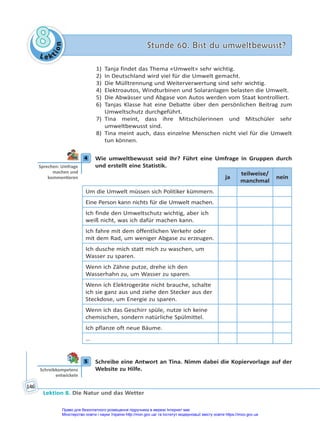 Le kt
i
o
n
8
8 Stunde 60. Bist du umweltbewusst?
Stunde 60. Bist du umweltbewusst?
Lektion 8. Die Natur und das Wetter
146
1) Tanja findet das Thema «Umwelt» sehr wichtig.
2) In Deutschland wird viel für die Umwelt gemacht.
3) Die Mülltrennung und Weiterverwertung sind sehr wichtig.
4) Elektroautos, Windturbinen und Solaranlagen belasten die Umwelt.
5) Die Abwässer und Abgase von Autos werden vom Staat kontrolliert.
6) Tanjas Klasse hat eine Debatte über den persönlichen Beitrag zum
Umweltschutz durchgeführt.
7) Tina meint, dass ihre Mitschülerinnen und Mitschüler sehr
umweltbewusst sind.
8) Tina meint auch, dass einzelne Menschen nicht viel für die Umwelt
tun können.
4 Wie umweltbewusst seid ihr? Führt eine Umfrage in Gruppen durch
und erstellt eine Statistik.
ja
teilweise/
manchmal
nein
Um die Umwelt müssen sich Politiker kümmern.
Eine Person kann nichts für die Umwelt machen.
Ich finde den Umweltschutz wichtig, aber ich
weiß nicht, was ich dafür machen kann.
Ich fahre mit dem öffentlichen Verkehr oder
mit dem Rad, um weniger Abgase zu erzeugen.
Ich dusche mich statt mich zu waschen, um
Wasser zu sparen.
Wenn ich Zähne putze, drehe ich den
Wasserhahn zu, um Wasser zu sparen.
Wenn ich Elektrogeräte nicht brauche, schalte
ich sie ganz aus und ziehe den Stecker aus der
Steckdose, um Energie zu sparen.
Wenn ich das Geschirr spüle, nutze ich keine
chemischen, sondern natürliche Spülmittel.
Ich pflanze oft neue Bäume.
…
5 Schreibe eine Antwort an Tina. Nimm dabei die Kopiervorlage auf der
Website zu Hilfe.
4
Sprechen: Umfrage
machen und
kommen eren
5
Schreibkompetenz
entwickeln
Право для безоплатного розміщення підручника в мережі Інтернет має
Міністерство освіти і науки України http://mon.gov.ua/ та Інститут модернізації змісту освіти https://imzo.gov.ua
 