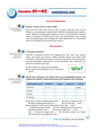 Lektion 8. Die Natur und das Wetter
147
Le kt
i
o
n
8
8 Stunden 61—62 WIEDERHOLUNG
Unsere Projektarbeit
1 Projekt «Unsere Erde im Jahre 2100».
Was meint ihr: Wie sieht unsere Erde im Jahre 2100 aus? Wie ist das
Wetter zu verschiedenen Jahreszeiten? Welche Umweltprobleme gibt es
noch? Welche Energiequellen gebraucht man in der Zukunft? Sammelt
Ideen in Gruppen, schreibt kurze Texte und macht Bilder dazu. Fertigt
dann Wandzeitungen oder Collagen mit allen Materialien an. Präsentiert
dann eure Projekte und bestimmt die besten.
Wir sprechen
2 In Gruppen sprechen.
Schreibt in Gruppen Karten mit Fragewörtern: wer, was, wen, wohin,
wann, wie lange, wo, warum, wofür, worüber, woran usw. Jeder zieht
eine Karte und stellt eine Frage zum Thema «Die Natur und das Wetter»
mit dem jeweiligen Fragewort an seinen Nachbarn. Der antwortet und
zieht eine andere Karte usw.
A: Wie findest du regnerisches Wetter?
B: Bei regnerischem Wetter bin ich schlechter
Laune.
3 Macht eine Umfrage in der Klasse über eure Lieblingsjahreszeiten und
ergänzt die Tabelle. Kommentiert dann die Ergebnisse der Umfrage.
Lieblingsjahreszeit Mädchen Jungen Insgesamt Gründe
Sommer 1 + 1 + ... ... ... warm, ...
Winter ... ... ... …
Herbst … … … …
Frühling … … … …
a) A: Was ist deine Lieblingsjahreszeit? A: Warum magst du den ...?
B: Meine Lieblingsjahreszeit ist ... . B: Ich mag den ..., weil ... .
b) Am liebsten haben meine Mitschüler/innen den ..., weil ... .
... Mädchen/Jungen haben ... als ihre Lieblingsjahreszeit genannt.
Weniger beliebt ist der ... . ... Personen mögen den ..., weil ... .
Nur ... Personen mögen den ... . Die Gründe, warum sie dieser
Jahreszeit den Vorzug geben, sind ... .
1
Gruppenprojekt
zum Thema
2
Sprechen: Fragen
stellen und
beantworten
Wie?
3
Sprechen: Umfrage
machen und
kommen eren
Право для безоплатного розміщення підручника в мережі Інтернет має
Міністерство освіти і науки України http://mon.gov.ua/ та Інститут модернізації змісту освіти https://imzo.gov.ua
 
