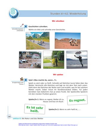 Le kt
i
o
n
8
8 Stunden 61—62. Wiederholung
Stunden 61—62. Wiederholung
Lektion 8. Die Natur und das Wetter
148
Wir schreiben
4 Geschichten schreiben.
Wähle ein Bild und schreibe eine Geschichte.
Wir spielen
5 Spiel «Was machst du, wenn...?».
Spielt zu viert oder zu fünft. Schreibt auf Kärtchen kurze Sätze über das
Wetter. Vermischt alle Kärtchen und legt sie mit dem Text nach unten.
Zieht dann die Kärtchen der Reihe nach und erzählt, was ihr bei solchem
Wetter macht. Dabei müsst ihr Konditionalsätze bilden. Für jeden
korrekten Satz bekommt man je einen Punkt. Der Spieler/Die Spielerin
mit den meisten Punkten gewinnt.
Spieler/in 1: Wenn es regnet, bleibe ich zu
Hause und lese ein Buch.
Spieler/in 2: Wenn es sehr heiß ist, ... .
4
Schreibkompetenz
entwickeln
5
Gruppenspiel zum
Thema
Es regnet.
Es ist sehr
heiß.
Право для безоплатного розміщення підручника в мережі Інтернет має
Міністерство освіти і науки України http://mon.gov.ua/ та Інститут модернізації змісту освіти https://imzo.gov.ua
 