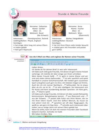 Le kt
i
o
n
1
1 Stunde 4. Meine Freunde
Stunde 4. Meine Freunde
Lektion 1. Meine vertraute Umgebung
14
Vorname: Sebastian
Name: Gerber
Alter: 15
Wohnort: Basel
(die Schweiz)
Interessen: Fremdsprachen, Technik
Lieblingsfächer: Physik, Englisch
Sonstiges:
• hat einige Jahre lang mit seinen Eltern
in Indien gelebt
• hört gern Rapmusik
Vorname: Anna
Name: Fischer
Alter: 15
Wohnort: Wien
(Österreich)
Interessen: Bücher, Fotografieren
Lieblingsfächer: Deutsch
Sonstiges:
• hat mit ihren Eltern viele Länder besucht
• chattet gern mit Freunden und postet
gern Selfies
3 Lies die E-Mail von Max und ergänze die Namen seiner Freunde.
Lieber Anton,
ich danke dir für deinen Brief. Er war sehr interessant.
Ich habe auch viele gute Freunde, mit denen ich gern meine Freizeit
verbringe. Ich möchte dir über einige von ihnen schreiben.
Mein bester Freund heißt ...(1)
. Er geht in meine Klasse und wir
sind seit vielen Jahren befreundet. ...(1)
ist sehr sportlich und spielt
Handball in unserer Schulmannschaft. Wir treiben gern zusammen
Sport und gehen auch gern ins Kino. Am liebsten mögen wir Krimis.
Auch bin ich mit meiner Nachbarin ...(2)
befreundet. Sie ist etwas
älter als ich, sie ist 16. ...(2)
ist sehr intelligent. Sie interessiert sich
für Kunst und kann stundenlang darüber sprechen. Ich höre gern,
wie ...(2)
Gitarre spielt.
Ich habe auch einige Freunde, mit denen ich über soziale Netzwerke
kommuniziere. Beispielsweise kommt ...(3)
aus Österreich und ...(4)
aus der Schweiz. ...(3)
postet tolle Fotos von ihren Reisen, die sie
mit ihren Eltern macht. Und ihre Selfies! Mensch, du musst sie
mal sehen! Und mit ...(4)
sprechen wir oft über Rapgruppen. Du
weißt ja, wie gern ich Rap höre. ...(4)
schreibt auch interessant über
Indien, wo er einige Jahre mit seinen Eltern gelebt hat.
Wenn du willst, kann ich dich mit meinen Freunden über Facebook
bekannt machen. Schreibe mir bald.
Mit lieben Grüßen, Max
3
Lesekompetenz
entwickeln
Право для безоплатного розміщення підручника в мережі Інтернет має
Міністерство освіти і науки України http://mon.gov.ua/ та Інститут модернізації змісту освіти https://imzo.gov.ua
 