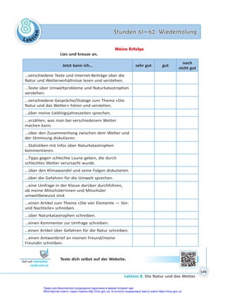 Le kt
i
o
n
8
8 Stunden 61—62. Wiederholung
Stunden 61—62. Wiederholung
Lektion 8. Die Natur und das Wetter
149
Meine Erfolge
Lies und kreuze an.
Jetzt kann ich… sehr gut gut
noch
nicht gut
…verschiedene Texte und Internet-Beiträge über die
Natur und Wetterverhältnisse lesen und verstehen.
...Texte über Umweltprobleme und Naturkatastrophen
verstehen.
…verschiedene Gespräche/Dialoge zum Thema «Die
Natur und das Wetter» hören und verstehen.
…über meine Lieblingsjahreszeiten sprechen.
...erzählen, was man bei verschiedenem Wetter
machen kann.
...über den Zusammenhang zwischen dem Wetter und
der Stimmung diskutieren.
...Statistiken mit Infos über Naturkatastrophen
kommentieren.
…Tipps gegen schlechte Laune geben, die durch
schlechtes Wetter verursacht wurde.
...über den Klimawandel und seine Folgen diskutieren.
…über die Gefahren für die Umwelt sprechen.
...eine Umfrage in der Klasse darüber durchführen,
ob meine Mitschülerinnen und Mitschüler
umweltbewusst sind.
...einen Artikel zum Thema «Die vier Elemente — Vor-
und Nachteile» schreiben.
...über Naturkatastrophen schreiben.
...einen Kommentar zur Umfrage schreiben.
…einen Artikel über Gefahren für die Natur schreiben.
...einen Antwortbrief an meinen Freund/meine
Freundin schreiben.
Teste dich selbst auf der Website.
Geh auf: interac ve.
ranok.com.ua
Право для безоплатного розміщення підручника в мережі Інтернет має
Міністерство освіти і науки України http://mon.gov.ua/ та Інститут модернізації змісту освіти https://imzo.gov.ua
 