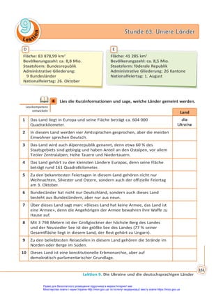 Le kt
i
o
n
9
9 Stunde 63. Unsere Länder
Stunde 63. Unsere Länder
Lektion 9. Die Ukraine und die deutschsprachigen Länder
151
Fläche: 41 285 km2
Bevölkerungszahl: ca. 8,5 Mio.
Staatsform: föderale Republik
Administrative Gliederung: 26 Kantone
Nationalfeiertag: 1. August
Fläche: 83 878,99 km2
Bevölkerungszahl: ca. 8,8 Mio.
Staatsform: Bundesrepublik
Administrative Gliederung:
9 Bundesländer
Nationalfeiertag: 26. Oktober
D E
4 Lies die Kurzinformationen und sage, welche Länder gemeint werden.
Land
1 Das Land liegt in Europa und seine Fläche beträgt ca. 604 000
Quadratkilometer.
die
Ukraine
2 In diesem Land werden vier Amtssprachen gesprochen, aber die meisten
Einwohner sprechen Deutsch.
3 Das Land wird auch Alpenrepublik genannt, denn etwa 60 % des
Staatsgebiets sind gebirgig und haben Anteil an den Ostalpen, vor allem
Tiroler Zentralalpen, Hohe Tauern und Niedertauern.
4 Das Land gehört zu den kleinsten Ländern Europas, denn seine Fläche
beträgt rund 161 Quadratkilometer.
5 Zu den bekanntesten Feiertagen in diesem Land gehören nicht nur
Weihnachten, Silvester und Ostern, sondern auch der offizielle Feiertag
am 3. Oktober.
6 Bundesländer hat nicht nur Deutschland, sondern auch dieses Land
besteht aus Bundesländern, aber nur aus neun.
7 Über dieses Land sagt man: «Dieses Land hat keine Armee, das Land ist
eine Armee», denn die Angehörigen der Armee bewahren ihre Waffe zu
Hause auf.
8 Mit 3 798 Metern ist der Großglockner der höchste Berg des Landes
und der Neusiedler See ist der größte See des Landes (77 % seiner
Gesamtfläche liegt in diesem Land, der Rest gehört zu Ungarn).
9 Zu den beliebtesten Reisezielen in diesem Land gehören die Strände im
Norden oder Berge im Süden.
10 Dieses Land ist eine konstitutionelle Erbmonarchie, aber auf
demokratisch-parlamentarischer Grundlage.
4
Lesekompetenz
entwickeln
Право для безоплатного розміщення підручника в мережі Інтернет має
Міністерство освіти і науки України http://mon.gov.ua/ та Інститут модернізації змісту освіти https://imzo.gov.ua
 