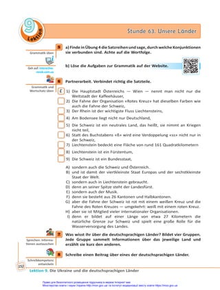 Le kt
i
o
n
9
9 Stunde 63. Unsere Länder
Stunde 63. Unsere Länder
Lektion 9. Die Ukraine und die deutschsprachigen Länder
152
5 a) Finde in Übung 4 die Satzreihen und sage, durch welche Konjunktionen
sie verbunden sind. Achte auf die Wortfolge.
b) Löse die Aufgaben zur Grammatik auf der Website.
6 Partnerarbeit. Verbindet richtig die Satzteile.
E 1) Die Hauptstadt Österreichs — Wien — nennt man nicht nur die
Weltstadt der Kaffeehäuser,
2) Die Fahne der Organisation «Rotes Kreuz» hat dieselben Farben wie
auch die Fahne der Schweiz,
3) Der Rhein ist der wichtigste Fluss Liechtensteins,
4) Am Bodensee liegt nicht nur Deutschland,
5) Die Schweiz ist ein neutrales Land, das heißt, sie nimmt an Kriegen
nicht teil,
6) Statt des Buchstabens «ß» wird eine Verdoppelung «ss» nicht nur in
der Schweiz,
7) Liechtenstein bedeckt eine Fläche von rund 161 Quadratkilometern
8) Liechtenstein ist ein Fürstentum,
9) Die Schweiz ist ein Bundesstaat,
A) sondern auch die Schweiz und Österreich.
B) und ist damit der viertkleinste Staat Europas und der sechstkleinste
Staat der Welt.
C) sondern auch in Liechtenstein gebraucht.
D) denn an seiner Spitze steht der Landesfürst.
E) sondern auch der Musik.
F) denn sie besteht aus 26 Kantonen und Halbkantonen.
G) aber die Fahne der Schweiz ist rot mit einem weißen Kreuz und die
Fahne des Roten Kreuzes — umgekehrt: weiß mit einem roten Kreuz.
H) aber sie ist Mitglied vieler internationaler Organisationen.
I) denn er bildet auf einer Länge von etwa 27 Kilometern die
natürliche Grenze zur Schweiz und spielt eine große Rolle für die
Wasserversorgung des Landes.
7 Was wisst ihr über die deutschsprachigen Länder? Bildet vier Gruppen.
Jede Gruppe sammelt Informationen über das jeweilige Land und
erzählt sie kurz den anderen.
8 Schreibe einen Beitrag über eines der deutschsprachigen Länder.
5
Gramma k üben
Geh auf: interac ve.
ranok.com.ua
er W
Websit
te.
6
Gramma k und
Wortschatz üben
7
Sprechen: Informa-
onen austauschen
8
Schreibkompetenz
entwickeln
Право для безоплатного розміщення підручника в мережі Інтернет має
Міністерство освіти і науки України http://mon.gov.ua/ та Інститут модернізації змісту освіти https://imzo.gov.ua
 