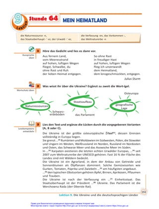 Le kt
i
o
n
9
9
Lektion 9. Die Ukraine und die deutschsprachigen Länder
153
MEIN HEIMATLAND
Stunde 64
1 Höre das Gedicht und lies es dann vor.
Aus fernem Land, So ohne Rast
vom Meeresstrand in freudiger Hast
auf hohen, luftigen Wegen auf hohen, luftigen Wegen
fliegst, Schwalbe, du flieg ich unverwandt
ohne Rast und Ruh dem Heimatland,
der lieben Heimat entgegen. dem lenzgeschmückten, entgegen.
Julius Sturm
2 Was wisst ihr über die Ukraine? Ergänzt zu zweit die Wort-Igel.
Schwarz-
erdeböden
Naturressourcen
Staatsaufbau
das Parlament
geografische
Lage
Osteuropa
3 Lies den Text und ergänze die Lücken durch die vorgegebenen Varianten
(A, B oder C).
Die Ukraine ist der größte osteuropäische Staat(1)
, dessen Grenzen
vollständig in Europa liegen.
Sie grenzt …(2)
Rumänien und Moldawien im Südwesten, Polen, die Slowakei
und Ungarn im Westen, Weißrussland im Norden, Russland im Nordosten
und Osten, das Schwarze Meer und das Asowsche Meer im Süden.
In …(3)
Karpaten existieren die letzten echten Urwälder Europas, …(4)
seit
2007 zum Weltnaturerbe der UNESCO gehören. Fast 16 % der Fläche des
Landes sind mit Wäldern bedeckt.
Die Ukraine ist ein Agrarland, in dem der Anbau von Getreide und
Sonnenblumen als Ölpflanzen dominiert. Solche Gemüsesorten wie
Gurken, Tomaten, Paprika und Zwiebeln …(5)
am häufigsten angebaut.
…(6)
den typischen Obstsorten gehören Äpfel, Birnen, Aprikosen, Pflaumen
und Trauben.
Die Ukraine ist nach der Verfassung ein …(7)
Einheitsstaat. Das
Staatsoberhaupt ist der Präsident …(8)
Ukraine. Das Parlament ist die
Werchowna Rada (der Oberste Rat).
1
Aussprache
üben
2
Wortschatz üben
3
Lesekompetenz
entwickeln
die Naturressource -n,
das Staatsoberhaupt -¨-er, der Urwald -¨-er,
die Verfassung -en, das Vorkommen -,
das Weltnaturerbe -n
Право для безоплатного розміщення підручника в мережі Інтернет має
Міністерство освіти і науки України http://mon.gov.ua/ та Інститут модернізації змісту освіти https://imzo.gov.ua
 