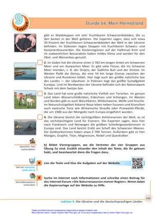 Le kt
i
o
n
9
9 Stunde 64. Mein Heimatland
Stunde 64. Mein Heimatland
Lektion 9. Die Ukraine und die deutschsprachigen Länder
155
gibt es Waldsteppen mit sehr fruchtbaren Schwarzerdeböden, die zu
den besten in der Welt gehören. Die Experten sagen, dass sich etwa
30 Prozent der fruchtbaren Schwarzerdeböden der Welt in der Ukraine
befinden. Im Südosten liegen Steppen mit fruchtbaren Schwarz- und
Kastanienbraunerden. Die Küstenregionen auf der Halbinsel Krim und
im südwestlichen Bessarabien haben mildes Klima und werden für den
Obst- und Weinanbau genutzt.
2. Im Süden hat die Ukraine einen 2 782 km langen Anteil am Schwarzen
Meer und am Asowschen Meer. Es gibt viele Flüsse, die ins Schwarze
Meer münden, z. B. der Dnipro, der Südliche Buh und der Dnister. Im
Westen fließt die Donau, die eine 54 km lange Grenze zwischen der
Ukraine und Rumänien bildet. Hier liegt auch der größte natürliche See
des Landes — der Jalpuhsee. In Polesien liegt das größte Sumpfgebiet
Europas. Und im Nordwesten der Ukraine befindet sich der Nationalpark
Schazk mit dem Switjas-See.
3. Das Land hat eine große natürliche Vielfalt von Tierarten. Im ganzen
Land leben Wasserschildkröten, Eidechsen und Schlangen. Im Westen
und Norden gibt es auch Waschbären, Wildschweine, Wölfe und Hirsche.
Im Naturschutzgebiet Askania Nova leben neben Fasanen und Kranichen
auch exotische Tiere wie Afrikanische Strauße oder Przewalski-Pferde,
die um 1900 aus der Mongolei nach Europa eingeführt wurden.
4. Die Ukraine besitzt die sechstgrößten Kohlereserven der Welt, es ist
das sechstwichtigste Land für Eisenerz. Die Experten sagen, dass hier
nach Frankreich und Norwegen die größten Schiefergasvorkommen in
Europa sind. Das Land besitzt Erdöl am Schelf des Schwarzen Meeres.
Die Goldvorkommen haben etwa 2 700 Tonnen. Außerdem gibt es hier
Mangan, Graphit, Titan, Magnesium, Nickel und Quecksilber.
b) Bildet Vierergruppen, wo die Vertreter der vier Gruppen aus
Übung 5a sind. Erzählt einander den Inhalt der Texte, die ihr gelesen
habt, und beantwortet dann die Fragen dazu.
6 Lies die Texte und löse die Aufgaben auf der Website.
7 Suche im Internet nach Informationen und schreibe einen Beitrag für
das Internet-Forum «Die Naturressourcen meiner Region». Nimm dabei
die Kopiervorlage auf der Website zu Hilfe.
Sprechen: Text
nacherzählen
6
Geh auf: interac ve.
ranok.com.ua
er W
Websit
te.
7
Schreibkompetenz
entwickeln
Право для безоплатного розміщення підручника в мережі Інтернет має
Міністерство освіти і науки України http://mon.gov.ua/ та Інститут модернізації змісту освіти https://imzo.gov.ua
 