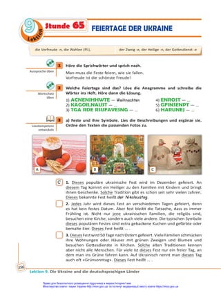 Le kt
i
o
n
9
9
Lektion 9. Die Ukraine und die deutschsprachigen Länder
156
Stunde 65 FEIERTAGE DER UKRAINE
1 Höre die Sprichwörter und sprich nach.
Man muss die Feste feiern, wie sie fallen.
Vorfreude ist die schönste Freude!
2 Welche Feiertage sind das? Löse die Anagramme und schreibe die
Wörter ins Heft. Höre dann die Lösung.
1) ACNENIHHWTE — Weihnachten 4) ENROST — …
2) KAGOILNAUST — … 5) GFINSENPT — …
3) TGA RDE RSUFAVESNG — … 6) HARUNEJ — …
3 a) Feste und ihre Symbole. Lies die Beschreibungen und ergänze sie.
Ordne den Texten die passenden Fotos zu.
A B C
C 1. Dieses populäre ukrainische Fest wird im Dezember gefeiert. An
diesem Tag kommt ein Heiliger zu den Familien mit Kindern und bringt
ihnen Geschenke. Solche Tradition gibt es schon seit sehr vielen Jahren.
Dieses bekannte Fest heißt der Nikolaustag.
2. Jedes Jahr wird dieses Fest an verschiedenen Tagen gefeiert, denn
es hat kein festes Datum. Aber fest bleibt die Tatsache, dass es immer
Frühling ist. Nicht nur jene ukrainischen Familien, die religiös sind,
besuchen eine Kirche, sondern auch viele andere. Die typischen Symbole
dieses populären Festes sind extra gebackene Kuchen und gefärbte oder
bemalte Eier. Dieses Fest heißt … .
3. Dieses Fest wird 50 Tage nach Ostern gefeiert. Viele Familien schmücken
ihre Wohnungen oder Häuser mit grünen Zweigen und Blumen und
besuchen Gottesdienste in Kirchen. Solche alten Traditionen kennen
aber nicht alle Menschen. Für viele ist dieses Fest nur ein freier Tag, an
dem man ins Grüne fahren kann. Auf Ukrainisch nennt man diesen Tag
auch oft «Grünsonntag». Dieses Fest heißt … .
1
Aussprache üben
2
Wortschatz
üben
3
Lesekompetenz
entwickeln
die Vorfreude -n, die Wahlen (Pl.), der Zweig -e, der Heilige -n, der Gottesdienst -e
Право для безоплатного розміщення підручника в мережі Інтернет має
Міністерство освіти і науки України http://mon.gov.ua/ та Інститут модернізації змісту освіти https://imzo.gov.ua
 