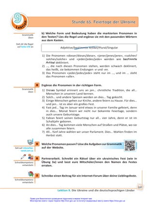 Le kt
i
o
n
9
9 Stunde 65. Feiertage der Ukraine
Stunde 65. Feiertage der Ukraine
Lektion 9. Die Ukraine und die deutschsprachigen Länder
157
b) Welche Form und Bedeutung haben die markierten Pronomen in
den Texten? Lies die Regel und ergänze sie mit den passenden Wörtern
aus dem Kasten.
Adjektive/bestimmte Artikel/Plural/Singular
1) Die Pronomen «dieser/dieses/diese», «jener/jenes/jene», «solcher/
solches/solche» und «jeder/jedes/jede» werden wie bestimmte
Artikel dekliniert.
2) …, die nach diesen Pronomen stehen, werden schwach dekliniert,
das heißt, sie bekommen Endungen -e und -en.
3) Das Pronomen «jeder/jedes/jede» steht nur im …, und im … steht
das Pronomen «alle».
4 Ergänze die Pronomen in der richtigen Form.
1) Dieses Symbol erinnert uns an jen… christliche Tradition, die all…
Menschen in unserem Land kennen.
2) Solch… und andere Speisen werden an dies… Tag gekocht.
3) Einige Menschen gehen zur Kirche, andere feiern zu Hause. Für dies…
und jen… ist es aber ein großes Fest.
4) Fast jed… Tag im Januar wird etwas in unserer Familie gefeiert, denn
in dies… Monat feiern wir nicht nur bekannte Feiertage, sondern
auch unsere Geburtstage.
5) Fabian feiert seinen Geburtstag nur all… vier Jahre, denn er ist im
Schaltjahr geboren.
6) An dies… Tag kommen viele Menschen auf Straßen und Plätze, wo sie
alle zusammen feiern.
7) All… fünf Jahre wählen wir unser Parlament. Dies… Wahlen finden im
Herbst statt.
5 Welche Pronomen passen? Löse die Aufgaben zur Grammatik
auf der Website.
6 Partnerarbeit. Schreibt ein Rätsel über ein ukrainisches Fest (wie in
Übung 3a) und lasst eure Mitschüler/innen den Namen des Festes
erraten.
7 Schreibe einen Beitrag für ein Internet-Forum über deine Lieblingsfeste.
Gramma k
üben
Sieh dir die Regel
auf Seite 170 an
4
Gramma k
üben
5
Geh auf: interac ve.
ranok.com.ua
en z
zur Gra
amm
ma
atik
6
Schreibkompetenz
entwickeln
7
Schreibkompetenz
entwickeln
Право для безоплатного розміщення підручника в мережі Інтернет має
Міністерство освіти і науки України http://mon.gov.ua/ та Інститут модернізації змісту освіти https://imzo.gov.ua
 