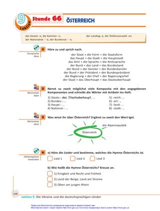 Le kt
i
o
n
9
9
Lektion 9. Die Ukraine und die deutschsprachigen Länder
158
ÖSTERREICH
Stunde 66
1 Höre zu und sprich nach.
der Staat + die Form = die Staatsform
das Haupt + die Stadt = die Hauptstadt
das Amt + die Sprache = die Amtssprache
der Bund + das Land = das Bundesland
der Bund + der Kanzler = der Bundeskanzler
der Bund + der Präsident = der Bundespräsident
die Regierung + der Chef = der Regierungschef
der Staat + das Oberhaupt = das Staatsoberhaupt
2 Nennt zu zweit möglichst viele Komposita mit den angegebenen
Komponenten und schreibt die Wörter mit Artikeln ins Heft.
1) Staats-: das Staatsoberhaupt, … 5) -reich: …
2) Bundes-: … 6) -art: …
3) Haupt-: … 7) -land: …
4) National-: … 8) -stadt: …
3 Was wisst ihr über Österreich? Ergänzt zu zweit den Wort-Igel.
Österreich
die Alpenrepublik
4 a) Höre die Lieder und bestimme, welches die Hymne Österreichs ist.
Lied 1 Lied 2 Lied 3
b) Wie heißt die Hymne Österreichs? Kreuze an.
1) Einigkeit und Recht und Freiheit
2) Land der Berge, Land am Strome
3) Oben am jungen Rhein
1
Aussprache
üben
2
Wortschatz
üben
3
Wortschatz
üben
4
Hörkompetenz
entwickeln
das Gesetz -e, die Kammer -n,
der Nationalrat -¨-e, der Bundesrat -¨-e,
der Landtag -e, die Telefonvorwahl -en
Право для безоплатного розміщення підручника в мережі Інтернет має
Міністерство освіти і науки України http://mon.gov.ua/ та Інститут модернізації змісту освіти https://imzo.gov.ua
 