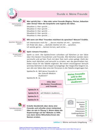 Le kt
i
o
n
1
1 Stunde 4. Meine Freunde
Stunde 4. Meine Freunde
Lektion 1. Meine vertraute Umgebung
15
4 Wer spricht hier — Max oder seine Freunde (Regina, Florian, Sebastian
oder Anna)? Höre die Gespräche und ergänze die Sätze.
Situation 1: Hier spricht … .
Situation 2: Hier spricht … .
Situation 3: Hier spricht … .
Situation 4: Hier spricht … .
Situation 5: Hier spricht … .
5 Mit wem von Max’ Freunden möchtest du sprechen? Warum? Erzähle.
Ich interessiere mich für …, darum möchte ich mit … sprechen.
Ich finde toll, dass …, deshalb möchte ich mit … sprechen.
Ich würde gerne … kennen lernen, weil er/sie … .
6 Spiel «Unsere Freunde».
Spielt zu viert. Die Spieler/innen schreiben auf Kärtchen je vier Sätze
über ihre besten Freundinnen und Freunde. Alle Kärtchen werden dann
vermischt und auf den Tisch mit dem Text nach unten gelegt. Zieht der
Reihe nach Kärtchen und versucht zu erraten, wer das geschrieben hat.
Dabei müsst ihr die Tabelle ergänzen. Bei einem misslungenen Versuch
wird das Kärtchen in den Stapel zurückgelegt. Der Sieger/Die Siegerin ist,
wer alle vier Sätze über eine der Personen in die Tabelle eingetragen hat.
Spieler/in A: Will deine Freundin in
der Zukunft Medizin
studieren?
Spieler/in B: Ja.
Infos über
die besten Freundinnen
und Freunde
Spieler/in A: …
Spieler/in B: will Medizin studieren, …
Spieler/in C: …
Spieler/in D: …
7 Erstelle Steckbriefe über deine drei
Freunde und schreibe einen Lückentext
über sie wie in Übung 3. Nimm dabei die
Kopiervorlage auf der Website zu Hilfe.
Lass dann deine Mitschüler/innen die
Namen erraten.
4
Hörkompetenz
entwickeln
5
Sprechen: Meinung
äußern
6
Gruppenspiel
zum Thema
Meine Freundin
will in der
Zukunft Medizin
studieren.
7
Schreibkompetenz
entwickeln
Vorname: ?
Name: ?
Alter: ?
Wohnort: ?
Interessen: ?
Lieblingsfächer: ?
Sonstiges: ?
Право для безоплатного розміщення підручника в мережі Інтернет має
Міністерство освіти і науки України http://mon.gov.ua/ та Інститут модернізації змісту освіти https://imzo.gov.ua
 