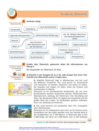 Le kt
i
o
n
9
9 Stunde 66. Österreich
Stunde 66. Österreich
Lektion 9. Die Ukraine und die deutschsprachigen Länder
159
5 Verbinde richtig.
Hauptstadt Staatsform
Amtssprache
regionale Amtssprachen
neun Bundesländer
Nationalfeiertag
administrative Gliederung
Regierungschef
Bundespräsident
der 26. Oktober (Beschluss
des Neutralitätsgesetzes
1955)
Bundeskanzler
+43
Kroatisch, Slowenisch,
Ungarisch
das Parlament
Deutsch
die Telefonvorwahl
Staatsoberhaupt
zwei Kammern
(der Nationalrat und
der Bundesrat)
Wien
Bundesrepublik
6 Erzähle über Österreich, gebrauche dabei die Informationen aus
Übung 5.
Die Hauptstadt von Österreich ist Wien. …
7 a) Arbeitet in vier Gruppen (A, B, C, D). Jede Gruppe liest einen Text.
Schreibt eine Überschrift und je 5 Fragen dazu.
A. Republik Österreich liegt in Mitteleuropa und hat rund
8,8 Millionen Einwohner. Das Land grenzt an Deutschland
und Tschechien im Norden, Slowenien und Italien im Süden,
die Slowakei und Ungarn im Osten sowie die Schweiz und
Liechtenstein im Westen.
Österreich ist ein demokratischer Bundesstaat, der aus neun
Bundesländern besteht: Burgenland, Kärnten, Niederösterreich,
Oberösterreich, Salzburg, der Steiermark, Tirol, Vorarlberg und
Wien. Das Bundesland Wien ist zugleich die Hauptstadt und die
größte Stadt des Landes. Zu Großstädten gehören außerdem
Graz, Linz, Salzburg und Innsbruck.
B. Das Land erstreckt sich westöstlich über 575, nordsüdlich
über 294 Kilometer.
Österreich ist ein Gebirgsland, weil mehr als 62 Prozent seiner
Staatsfläche von den Alpen gebildet sind. Der höchste Berg ist
der Großglockner mit 3 798 Metern. In Österreich gibt es fast
1 000 Berge, die höher als 3 000 Meter sind. In den Gebirgen
5
Wortschatz üben
6
Sprechen: anhand
der S chworte
erzählen
7
Lesekompetenz
entwickeln
Право для безоплатного розміщення підручника в мережі Інтернет має
Міністерство освіти і науки України http://mon.gov.ua/ та Інститут модернізації змісту освіти https://imzo.gov.ua
 