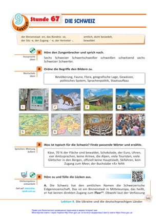 Le kt
i
o
n
9
9
Lektion 9. Die Ukraine und die deutschsprachigen Länder
161
Stunde 67 DIE SCHWEIZ
1 Höre den Zungenbrecher und sprich nach.
Sechs Schweizer Schwertschweißer schweißen schwitzend sechs
Schweizer Schwerter.
2 Ordne die Begriffe den Bildern zu.
Bevölkerung, Fauna, Flora, geografische Lage, Gewässer,
politisches System, Sprachenpolitik, Staatsaufbau
1 2 3 4
5 6 7 8
3 Was ist typisch für die Schweiz? Finde passende Wörter und erzähle.
Käse, 70 % der Fläche sind bewaldet, Schokolade, der Euro, Uhren,
vier Amtssprachen, keine Armee, die Alpen, viele Touristen, viele
Gletscher in den Bergen, offiziell keine Hauptstadt, Skifahren, kein
Zugang zum Meer, der Buchstabe «ß» fehlt
4 Höre zu und fülle die Lücken aus.
A. Die Schweiz hat den amtlichen Namen die Schweizerische
Eidgenossenschaft. Das ist ein Binnenstaat in Mitteleuropa, das heißt,
er hat keinen direkten Zugang zum Meer(1)
. Obwohl laut der Verfassung
1
Aussprache
üben
2
Wortschatz
üben
3
Sprechen: Meinung
äußern
4
Hörkompetenz
entwickeln
Geh auf: interac ve.
ranok.com.ua
der Binnenstaat -en, das Bündnis -se,
der Sitz -e, der Zugang -¨-e, der Vertreter -,
amtlich, dicht besiedelt,
bewaldet
Право для безоплатного розміщення підручника в мережі Інтернет має
Міністерство освіти і науки України http://mon.gov.ua/ та Інститут модернізації змісту освіти https://imzo.gov.ua
 