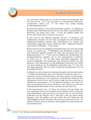 Le kt
i
o
n
9
9 Stunde 67. Die Schweiz
Stunde 67. Die Schweiz
Lektion 9. Die Ukraine und die deutschsprachigen Länder
162
das Land keine Hauptstadt hat, ist Bern de facto die Hauptstadt, weil
hier der Sitz der …(2)
ist. Das Land grenzt an Deutschland, Österreich,
Liechtenstein, Italien und …(3)
. Die Fläche des Landes beträgt
41 285 Quadratkilometer.
B. Die Schweiz gehört zu den dicht besiedelten Ländern …(4)
, obwohl die
Bevölkerung im Mittelland konzentriert ist. Hier leben rund 8,4 Millionen
Menschen, von denen fast 2 Mio. …(5)
sind. Die größten Städte sind
Zürich, Genf, Basel, Bern, Lausanne und Luzern.
C. Das Land ist eine föderale Republik, die aus …(6)
Kantonen und
Halbkantonen besteht. Da der Staat ursprünglich auf den Bündnissen
(Eidgenossenschaften) zwischen den «Urkantonen» Uri, Schwyz und
Unterwalden gegründet wurde, bleibt das Wort «Eidgenossenschaft»
auch heute im offiziellen …(7)
des Landes.
D. Die Schweiz hat das kollektive Staatsoberhaupt, das nicht die einzige
Person ist, sondern aus …(8)
Mitgliedern des Bundesrats besteht, die
vom Parlament gewählt werden. Sie leiten den Bundesrat nach dem
Rotationsprinzip, d. h. …(9)
Jahr wird ein Mitglied des Bundesrates zum
Bundespräsidenten gewählt und er hat repräsentative Funktionen
im Staat und im …(10)
, hat aber keine Prioritäten gegenüber den
anderen Mitgliedern des Bundesrats. Das Parlament besteht aus zwei
Kammern: dem Nationalrat mit 200 Mitgliedern (Vertretern des Volks)
und dem Ständerat mit 46 Mitgliedern (Vertretern der…(11)
). Das Amt
des Regierungschefs fehlt im Land, es gibt den Bundeskanzler, der die
Bundeskanzlei leitet.
E. Obwohl es in der Schweiz vier Amtssprachen gibt, sprechen die meisten
…(12)
(über 65 %) Deutsch; über 22 % sprechen Französisch, über 8 % —
Italienisch und 0,6 % Rätoromanisch. Um keine Sprache zu bevorzugen,
lautet das Kennzeichen «CH» (lateinisch Confoederatio Helvetica). Der
Wahlspruch «Einer für alle, alle für einen» zeigt, dass das Land einig ist,
obwohl hier verschiedene …(13)
und Sprachen vertreten sind. Wenn wir
über die schweizerische Toleranz sprechen, dann können wir auch ihre
außenpolitische Neutralität nennen, die das Land seit 1815 hat.
F. Die bekanntesten und …(14)
Flüsse der Schweiz sind der Rhein, der
hier entspringt und mit 375 Kilometern den längsten Lauf im Land hat,
seine Nebenflüsse sowie die Donau, die Rhone, der Po und die Etsch.
Außerdem hat die Schweiz rund 1 500 Seen, viele von denen kleine
Bergseen sind. Die größten sind der Genfer See, der Bodensee, der
Lago Maggiore und der Zürichsee. Man kann das Land nicht nur ein …(15)
nennen, sondern auch ein Seenland, weil ungefähr 4 % seiner Fläche von
Seen bedeckt sind.
Право для безоплатного розміщення підручника в мережі Інтернет має
Міністерство освіти і науки України http://mon.gov.ua/ та Інститут модернізації змісту освіти https://imzo.gov.ua
 