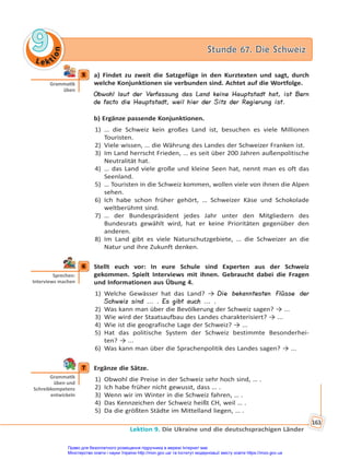 Le kt
i
o
n
9
9 Stunde 67. Die Schweiz
Stunde 67. Die Schweiz
Lektion 9. Die Ukraine und die deutschsprachigen Länder
163
5 a) Findet zu zweit die Satzgefüge in den Kurztexten und sagt, durch
welche Konjunktionen sie verbunden sind. Achtet auf die Wortfolge.
Obwohl laut der Verfassung das Land keine Hauptstadt hat, ist Bern
de facto die Hauptstadt, weil hier der Sitz der Regierung ist.
b) Ergänze passende Konjunktionen.
1) … die Schweiz kein großes Land ist, besuchen es viele Millionen
Touristen.
2) Viele wissen, … die Währung des Landes der Schweizer Franken ist.
3) Im Land herrscht Frieden, … es seit über 200 Jahren außenpolitische
Neutralität hat.
4) … das Land viele große und kleine Seen hat, nennt man es oft das
Seenland.
5) … Touristen in die Schweiz kommen, wollen viele von ihnen die Alpen
sehen.
6) Ich habe schon früher gehört, … Schweizer Käse und Schokolade
weltberühmt sind.
7) … der Bundespräsident jedes Jahr unter den Mitgliedern des
Bundesrats gewählt wird, hat er keine Prioritäten gegenüber den
anderen.
8) Im Land gibt es viele Naturschutzgebiete, … die Schweizer an die
Natur und ihre Zukunft denken.
6 Stellt euch vor: In eure Schule sind Experten aus der Schweiz
gekommen. Spielt Interviews mit ihnen. Gebraucht dabei die Fragen
und Informationen aus Übung 4.
1) Welche Gewässer hat das Land? → Die bekanntesten Flüsse der
Schweiz sind ... . Es gibt auch ... .
2) Was kann man über die Bevölkerung der Schweiz sagen? → ...
3) Wie wird der Staatsaufbau des Landes charakterisiert? → ...
4) Wie ist die geografische Lage der Schweiz? → ...
5) Hat das politische System der Schweiz bestimmte Besonderhei-
ten? → ...
6) Was kann man über die Sprachenpolitik des Landes sagen? → ...
7 Ergänze die Sätze.
1) Obwohl die Preise in der Schweiz sehr hoch sind, … .
2) Ich habe früher nicht gewusst, dass … .
3) Wenn wir im Winter in die Schweiz fahren, … .
4) Das Kennzeichen der Schweiz heißt CH, weil … .
5) Da die größten Städte im Mittelland liegen, … .
5
Gramma k
üben
6
Sprechen:
Interviews machen
7
Gramma k
üben und
Schreibkompetenz
entwickeln
Право для безоплатного розміщення підручника в мережі Інтернет має
Міністерство освіти і науки України http://mon.gov.ua/ та Інститут модернізації змісту освіти https://imzo.gov.ua
 