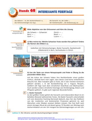 Le kt
i
o
n
9
9
Lektion 9. Die Ukraine und die deutschsprachigen Länder
164
INTERESSANTE FEIERTAGE
Stunde 68
1 Bilde Adjektive von den Ortsnamen und höre die Lösung.
die Schweiz — Schweizer Zürich — ...
Bern — ... Basel — ...
Genf — ... Luzern — ...
2 a) Was meinst du: Welche Schweizer Feste werden hier gefeiert? Ordne
die Namen den Bildern zu.
Jodlerfest mit Fahnenschwingen, Basler Fasnacht, Zwiebelmarkt
(Zibelemärit) in Bern, Sechseläuten in Zürich
A B C D
b) Lies die Texte aus einem Reiseprospekt und finde in Übung 2a die
passenden Bilder dazu.
Auf die Kultur der Schweiz haben ihre Nachbarländer einen großen
Einfluss, deshalb kann man sagen, dass dieses Land keine einheitlichen
Bräuche hat. Aber trotzdem gibt es Feste, die in den meisten Kantonen
gefeiert werden, z. B. der Bundesfeiertag am 1. August, Neujahr,
Auffahrt (39 Tage nach dem christlichen Osterfest) und Weihnachten.
Auch werden andere christliche Feiertage wie Dreikönigstag, Ostern und
Pfingsten gefeiert. Es gibt auch regionale Besonderheiten.
D 1. Basler Fasnacht
Zu den größten Festen gehört die Fasnacht und insbesondere Basel ist ein
beliebtes Reiseziel während des Festes. Die Basler Fasnacht unterscheidet
sich vom deutschen Fasching (Karneval) dadurch, dass hier das Publikum
von der maskierten und kostümierten Prozession getrennt ist, weil
Menschen unter Masken anonym bleiben müssen. Das Fest läuft nach
einem strengen Ritual ab und dauert genau 72 Stunden von Montag nach
Aschermittwoch um vier Uhr morgens bis Donnerstagmorgen um vier Uhr.
1
Gramma k und
Aussprache üben
2
Wortschatz
üben und
Sprechkompetenz
entwickeln
Lesekompetenz
entwickeln
das Alphorn -¨-er, der Aschermittwoch -e,
das Fahnenschwingen (nur Sg.),
die Fasnacht -en, der Jodler -,
der Scheiterhaufen -, die Verbrennung -en
Право для безоплатного розміщення підручника в мережі Інтернет має
Міністерство освіти і науки України http://mon.gov.ua/ та Інститут модернізації змісту освіти https://imzo.gov.ua
 
