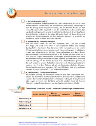 Le kt
i
o
n
9
9 Stunde 68. Interessante Feiertage
Stunde 68. Interessante Feiertage
Lektion 9. Die Ukraine und die deutschsprachigen Länder
165
2. Sechseläuten in Zürich
Dieses traditionelle Volksfest findet am 3. Wochenende im April statt. Den
Höhepunkt des Festes bildet die Verbrennung des Bööggs. Ursprünglich
war der Böögg eine maskierte Gestalt, die die kleinen Kinder an der
Fasnacht erschreckte. Heute ist es ein 3,4 Meter hoher Schneemann, der
aus Strohwolle gemacht ist und den Winter symbolisiert. Er wird auf dem
Scheiterhaufen verbrannt, der etwa 10 Meter hoch ist. Seine Brennzeit
ist eine Art Wetterprognose für den nächsten Sommer: Je schneller er
verbrennt, desto schöner wird der Sommer.
3. Jodlerfest mit Fahnenschwingen
Alle drei Jahre findet im Juni ein Jodlerfest statt. Das Fest dauert
drei Tage und wird jedes Mal in verschiedenen Orten des Landes
durchgeführt. Zu diesem Fest kommen nicht nur Jodler, um an einem
Wettbewerb teilzunehmen, sondern auch Fahnenschwinger. Es gibt kaum
etwas, was schweizerischer als das Fahnenschwingen sein kann. Diese
Nationalsportart entstand ursprünglich in der Armee, ist aber heute noch
sehr populär. Es gibt 99 Arten von Schwüngen. Auf den ersten Blick kann
das Fahnenschwingen leicht erscheinen, aber es braucht starke Muskeln
und viel Übung, um die Fahne, die 120 mal 120 Zentimeter groß ist, in
der Luft tanzen zu lassen. Außerdem kommen auch Musiker, die Alphorn
spielen, zum Fest. Das Alphorn gilt als ein Nationalsymbol der Schweiz.
Dieses Musikinstrument kann von 2,45 bis 4,05 Meter lang sein und man
kann es, je nach Landschaft, 5 bis 10 km weit hören.
4. Zwiebelmarkt (Zibelemärit) in Bern
Am vierten Montag im November findet in Bern der Zibelemärit statt.
Das ist ein Jahrmarkt mit Volksfestcharakter. Hier sind die Zwiebeln die
«Stars», die in unterschiedlichsten Formen und Farben, als Zöpfe, Trauben
oder sogar in Form von Bonbons verkauft werden. Fast 10 Tonnen
Zwiebeln verkaufen die Bauern aus der Region auf diesem Markt.
3 Über welche Feste wird erzählt? Höre die Radiobeiträge und kreuze an.
Basler Fasnacht
Zürcher
Sechseläuten
Jodlerfest
Berner
Zibelemärit
Radiobeitrag 1
Radiobeitrag 2
Radiobeitrag 3
Radiobeitrag 4
3
Hörkompetenz
entwickeln
Право для безоплатного розміщення підручника в мережі Інтернет має
Міністерство освіти і науки України http://mon.gov.ua/ та Інститут модернізації змісту освіти https://imzo.gov.ua
 