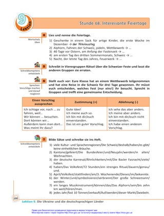 Le kt
i
o
n
9
9 Stunde 68. Interessante Feiertage
Stunde 68. Interessante Feiertage
Lektion 9. Die Ukraine und die deutschsprachigen Länder
166
4 Lies und nenne die Feiertage.
1) Geschenke in einem Sack für artige Kinder, die erste Woche im
Dezember → der Nikolaustag
2) Alphorn, Fahnen der Schweiz, jodeln, Wettbewerb → …
3) 40 Tage vor Ostern, am Anfang der Fastenzeit → …
4) am ersten Tag des dritten Sommermonats, Schweiz → …
5) Nacht, der letzte Tag des Jahres, Feuerwerk → …
5 Schreibt in Vierergruppen Rätsel über die Schweizer Feste und lasst die
anderen Gruppen sie erraten.
6 Stellt euch vor: Eure Klasse hat an einem Wettbewerb teilgenommen
und hat eine Reise in die Schweiz für drei Tage gewonnen. Ihr müsst
euch entscheiden, welches Fest (nur eins!) ihr besucht. Sprecht in
Gruppen und trefft eine gemeinsame Entscheidung.
Einen Vorschlag
aussprechen
Zustimmung (+) Ablehnung (-)
Ich schlage vor, nach … zu
fahren, weil…
Wir können … besuchen.
Dort können wir…
Außerdem kann man dort…
Was meint ihr dazu?
Gute Idee!
Ich meine auch so.
Ich bin mit dir/euch
einverstanden.
Das ist ein guter Vorschlag.
Ich sehe das aber anders.
Ich meine aber anders.
Ich bin mit dir/euch nicht
einverstanden.
Ich habe einen anderen
Vorschlag.
7 Bilde Sätze und schreibe sie ins Heft.
1) viele Kultur- und Sprachenregionen/Die Schweiz/deshalb/haben/es gibt/
keine einheitlichen Bräuche.
2) Kantone/gefeiert/Die Bundesfeier/und/Neujahr/werden/in allen/
Weihnachten.
3) der deutsche Karneval/Ähnlichkeiten/mit/Die Basler Fasnacht/viele/
haben.
4) haben/Das Volksfest/72 Stunden/ein strenges Ritual/dauern/genau/
und.
5) April/Volksfest/stattfinden/am/3. Wochenende/Dieses/im/bekannte.
6) der Winter/und/symbolisieren/verbrannt/Der große Schneemann/
werden.
7) ein langes Musikinstrument/können/das/Das Alphorn/sein/bis zehn
km weit/hören/man.
8) jedes Jahr/fast 10 Tonnen/verkauft/Auf/werden/dieser Markt/Zwiebeln.
4
Wortschatz
üben
5
Schreibkompetenz
entwickeln
6
Sprechen:
Vorschläge machen
und darauf
reagieren
7
Schreibkompetenz
entwickeln
Право для безоплатного розміщення підручника в мережі Інтернет має
Міністерство освіти і науки України http://mon.gov.ua/ та Інститут модернізації змісту освіти https://imzo.gov.ua
 