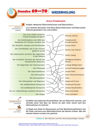 Lektion 9. Die Ukraine und die deutschsprachigen Länder
167
Le kt
i
o
n
9
9 Stunden 69—70 WIEDERHOLUNG
Unsere Projektarbeit
1 Projekt «Bekannte Österreicherinnen und Österreicher».
a) In welchen Bereichen sind diese Österreicherinnen und Österreicher
bekannt geworden? Lies und erzähle.
Die erste (1905) weibliche
Friedensnobelpreisträgerin
Elfriede Jelinek
Die Schriftstellerin, die 2004 den
Nobelpreis für Literatur erhalten hat
Friedensreich
Hundertwasser
Der Novellist, Essayist und Schriftsteller Gustav Klimt
Der Schriftsteller, der in der Ukraine
geboren wurde
Bertha von Suttner
Der bekannteste Vertreter des Jugendstils
in der Malerei
Stefan Zweig
Der Architekt, Vertreter der Schule des
Fantastischen Realismus
Wolfgang Amadeus
Mozart
Der Begründer der Psychoanalyse Ludwig Wittgenstein
Der Philosoph Arnold Schwarzenegger
Der Automobilbauer Joseph Roth
Der Schauspieler Klaus Maria Brandauer
Die Schauspielerin Falco
Der Schauspieler und Regisseur Siegmund Freud
Der weltberühmte Komponist Ferdinand Porsche
Der weltbekannte Komponist Johann Strauß (Sohn)
Der als «Walzerkönig» titulierte Komponist Romy Schneider
Der Sänger Franz Schubert
b) Wähle eine bekannte Persönlichkeit, die aus Österreich stammt, und
schreibe einen Text über sie. Nenne sie aber nicht. Suche nach den
Informationen im Internet.
c) Hängt eure Texte im Klassenraum auf (als Wandzeitung/Poster), lest
die Texte und lasst eure Mitschüler/innen die Namen erraten. Wer die
meisten Namen erraten hat, gewinnt.
1
Sprechen:
Informa onen
mi eilen
Schreibkompetenz
entwickeln
Projekt
zum Thema
Право для безоплатного розміщення підручника в мережі Інтернет має
Міністерство освіти і науки України http://mon.gov.ua/ та Інститут модернізації змісту освіти https://imzo.gov.ua
 