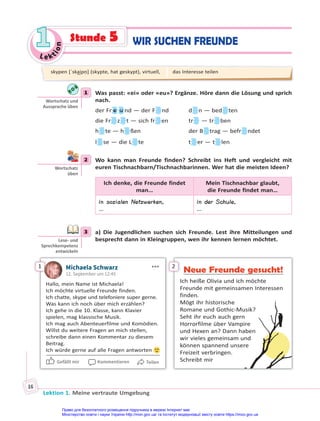 Le kt
i
o
n
1
1
Lektion 1. Meine vertraute Umgebung
16
1 Was passt: «ei» oder «eu»? Ergänze. Höre dann die Lösung und sprich
nach.
der Fr e u nd — der F nd d n — bed ten
die Fr z t — sich fr en tr — tr ben
h te — h ßen der B trag — befr ndet
l se — die L te t er — t len
2 Wo kann man Freunde finden? Schreibt ins Heft und vergleicht mit
euren Tischnachbarn/Tischnachbarinnen. Wer hat die meisten Ideen?
Ich denke, die Freunde findet
man…
Mein Tischnachbar glaubt,
die Freunde findet man…
in sozialen Netzwerken,
…
in der Schule,
…
3 a) Die Jugendlichen suchen sich Freunde. Lest ihre Mitteilungen und
besprecht dann in Kleingruppen, wen ihr kennen lernen möchtet.
1 Michaela Schwarz
12. September um 12:45
Hallo, mein Name ist Michaela!
Ich möchte virtuelle Freunde finden.
Ich chatte, skype und telefoniere super gerne.
Was kann ich noch über mich erzählen?
Ich gehe in die 10. Klasse, kann Klavier
spielen, mag klassische Musik.
Ich mag auch Abenteuerfilme und Komödien.
Willst du weitere Fragen an mich stellen,
schreibe dann einen Kommentar zu diesem
Beitrag.
Ich würde gerne auf alle Fragen antworten
Gefällt mir Kommentieren Teilen
2
Neue Freunde gesucht!
Ich heiße Olivia und ich möchte
Freunde mit gemeinsamen Interessen
finden.
Mögt ihr historische
Romane und Gothic-Musik?
Seht ihr euch auch gern
Horrorfilme über Vampire
und Hexen an? Dann haben
wir vieles gemeinsam und
können spannend unsere
Freizeit verbringen.
Schreibt mir
1
Wortschatz und
Aussprache üben
2
Wortschatz
üben
3
Lese- und
Sprechkompetenz
entwickeln
skypen [ˈska͜ipṇ] (skypte, hat geskypt), virtuell, das Interesse teilen
WIR SUCHEN FREUNDE
Stunde 5
Право для безоплатного розміщення підручника в мережі Інтернет має
Міністерство освіти і науки України http://mon.gov.ua/ та Інститут модернізації змісту освіти https://imzo.gov.ua
 