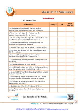 Le kt
i
o
n
9
9 Stunden 69—70. Wiederholung
Stunden 69—70. Wiederholung
Lektion 9. Die Ukraine und die deutschsprachigen Länder
169
Meine Erfolge
Lies und kreuze an.
Jetzt kann ich… sehr gut gut
noch
nicht gut
…informative Texte über die Ukraine und die
deutschsprachigen Länder lesen und verstehen.
…Texte über Feiertage der Ukraine und der
deutschsprachigen Länder verstehen.
...Radiobeiträge über die Lage, den Staatsaufbau und
die Naturressourcen der Ukraine verstehen.
...ein Interview über die Schweiz verstehen und
fehlende Informationen ergänzen.
...Radiobeiträge über die Schweizer Feste verstehen.
...kurz über die Ukraine und die deutschsprachigen
Länder erzählen.
…Feste und Feiertage der Ukraine und der
deutschsprachigen Länder beschreiben.
...über bekannte Österreicherinnen und Österreicher
sprechen.
…Interviews über die Schweiz spielen.
...eine Diskussion über die Reise in die Schweiz führen
und eine gemeinsame Entscheidung treffen.
...über die Ukraine und die deutschsprachigen Länder
Kurzgespräche führen.
...einen Beitrag für das Internet-Forum zum Thema
«Die Naturressourcen meiner Region» schreiben.
...einen Beitrag für das Internet-Forum über mein
Lieblingsfest schreiben.
…Quiz über die Schweiz schreiben und lösen.
…eine Präsentation über ukrainische Volksfeste
machen.
Teste dich selbst auf der Website.
Geh auf: interac ve.
ranok.com.ua
Право для безоплатного розміщення підручника в мережі Інтернет має
Міністерство освіти і науки України http://mon.gov.ua/ та Інститут модернізації змісту освіти https://imzo.gov.ua
 