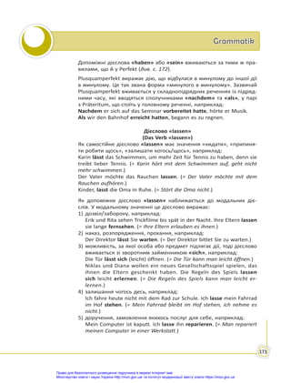 Grammatik
Grammatik
173
Допоміжні дієслова «haben» або «sein» вживаються за тими ж пра-
вилами, що й у Perfekt (див. с. 172).
Plusquamperfekt виражає дію, що відбулася в минулому до іншої дії
в минулому. Це так звана форма «минулого в минулому». Зазвичай
Plusquamperfekt вживається у складнопідрядних реченнях із підряд-
ними часу, які вводяться сполучниками «nachdem» та «als», у парі
з Präteritum, що стоїть у головному реченні, наприклад:
Nachdem er sich auf das Seminar vorbereitet hatte, hörte er Musik.
Als wir den Bahnhof erreicht hatten, begann es zu regnen.
Дієслово «lassen»
(Das Verb «lassen»)
Як самостійне дієслово «lassen» має значення «кидати», «припиня-
ти робити щось», «залишати когось/щось», наприклад:
Karin lässt das Schwimmen, um mehr Zeit für Tennis zu haben, denn sie
treibt lieber Tennis. (= Karin hört mit dem Schwimmen auf, geht nicht
mehr schwimmen.)
Der Vater möchte das Rauchen lassen. (= Der Vater möchte mit dem
Rauchen aufhören.)
Kinder, lasst die Oma in Ruhe. (= Stört die Oma nicht.)
Як допоміжне дієслово «lassen» наближається до модальних діє-
слів. У модальному значенні це дієслово виражає:
1) дозвіл/заборону, наприклад:
Erik und Rita sehen Trickfilme bis spät in der Nacht. Ihre Eltern lassen
sie lange fernsehen. (= Ihre Eltern erlauben es ihnen.)
2) наказ, розпорядження, прохання, наприклад:
Der Direktor lässt Sie warten. (= Der Direktor bittet Sie zu warten.)
3) можливість, за якої особа або предмет підлягає дії, тоді дієслово
вживається зі зворотним займенником «sich», наприклад:
Die Tür lässt sich (leicht) öffnen. (= Die Tür kann man leicht öffnen.)
Niklas und Diana wollen ein neues Gesellschaftsspiel spielen, das
ihnen die Eltern geschenkt haben. Die Regeln des Spiels lassen
sich leicht erlernen. (= Die Regeln des Spiels kann man leicht er-
lernen.)
4) залишання чогось десь, наприклад:
Ich fahre heute nicht mit dem Rad zur Schule. Ich lasse mein Fahrrad
im Hof stehen. (= Mein Fahrrad bleibt im Hof stehen, ich nehme es
nicht.)
5) доручення, замовлення якихось послуг для себе, наприклад:
Mein Computer ist kaputt. Ich lasse ihn reparieren. (= Man repariert
meinen Computer in einer Werkstatt.)
Право для безоплатного розміщення підручника в мережі Інтернет має
Міністерство освіти і науки України http://mon.gov.ua/ та Інститут модернізації змісту освіти https://imzo.gov.ua
 