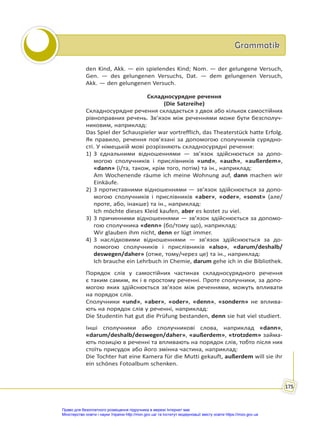 Grammatik
Grammatik
175
den Kind, Akk. — ein spielendes Kind; Nom. — der gelungene Versuch,
Gen. — des gelungenen Versuchs, Dat. — dem gelungenen Versuch,
Akk. — den gelungenen Versuch.
Складносурядне речення
(Die Satzreihe)
Складносурядне речення складається з двох або кількох самостійних
рівноправних речень. Зв’язок між реченнями може бути безсполуч-
никовим, наприклад:
Das Spiel der Schauspieler war vortrefflich, das Theaterstück hatte Erfolg.
Як правило, речення пов’язані за допомогою сполучників сурядно-
сті. У німецькій мові розрізняють складносурядні речення:
1) З єднальними відношеннями — зв’язок здійснюється за допо-
могою сполучників і прислівників «und», «auch», «außerdem»,
«dann» (і/та, також, крім того, потім) та ін., наприклад:
Am Wochenende räume ich meine Wohnung auf, dann machen wir
Einkäufe.
2) З протиставними відношеннями — зв’язок здійснюється за допо-
могою сполучників і прислівників «aber», «oder», «sonst» (але/
проте, або, інакше) та ін., наприклад:
Ich möchte dieses Kleid kaufen, aber es kostet zu viel.
3) З причинними відношеннями — зв’язок здійснюється за допомо-
гою сполучника «denn» (бо/тому що), наприклад:
Wir glauben ihm nicht, denn er lügt immer.
4) З наслідковими відношеннями — зв’язок здійснюється за до-
помогою сполучників і прислівників «also», «darum/deshalb/
deswegen/daher» (отже, тому/через це) та ін., наприклад:
Ich brauche ein Lehrbuch in Chemie, darum gehe ich in die Bibliothek.
Порядок слів у самостійних частинах складносурядного речення
є таким самим, як і в простому реченні. Проте сполучники, за допо-
могою яких здійснюється зв’язок між реченнями, можуть впливати
на порядок слів.
Сполучники «und», «aber», «oder», «denn», «sondern» не вплива-
ють на порядок слів у реченні, наприклад:
Die Studentin hat gut die Prüfung bestanden, denn sie hat viel studiert.
Інші сполучники або сполучникові слова, наприклад «dann»,
«darum/deshalb/deswegen/daher», «außerdem», «trotzdem» займа-
ють позицію в реченні та впливають на порядок слів, тобто після них
стоїть присудок або його змінна частина, наприклад:
Die Tochter hat eine Kamera für die Mutti gekauft, außerdem will sie ihr
ein schönes Fotoalbum schenken.
Право для безоплатного розміщення підручника в мережі Інтернет має
Міністерство освіти і науки України http://mon.gov.ua/ та Інститут модернізації змісту освіти https://imzo.gov.ua
 