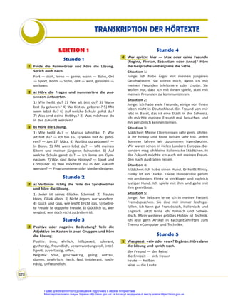 178
TRANSKRIPTION DER HÖRTEXTE
LEKTION 1
Stunde 1
1 Finde die Reimwörter und höre die Lösung.
Sprich auch nach.
Fort — dort, lerne — gerne, wann — Bahn, Ort
— Sport, Bonn — Sohn, Zeit — weit, geboren —
verloren.
2 a) Höre die Fragen und nummeriere die pas-
senden Antworten.
1) Wie heißt du? 2) Wie alt bist du? 3) Wann
bist du geboren? 4) Wo bist du geboren? 5) Mit
wem lebst du? 6) Auf welche Schule gehst du?
7) Was sind deine Hobbys? 8) Was möchtest du
in der Zukunft werden?
2 b) Höre die Lösung.
1) Wie heißt du? — Markus Schnittke. 2) Wie
alt bist du? — Ich bin 16. 3) Wann bist du gebo-
ren? — Am 17. März. 4) Wo bist du geboren? —
In Bonn. 5) Mit wem lebst du? — Mit meinen
Eltern und meiner jüngeren Schwester. 6) Auf
welche Schule gehst du? — Ich lerne am Gym-
nasium. 7) Was sind deine Hobbys? — Sport und
Computer. 8) Was möchtest du in der Zukunft
werden? — Programmierer oder Mediendesigner.
Stunde 2
2 a) Verbinde richtig die Teile der Sprichwörter
und höre die Lösung.
1) Jeder ist seines Glückes Schmied. 2) Trautes
Heim, Glück allein. 3) Nicht ärgern, nur wundern.
4) Glück und Glas, wie leicht bricht das. 5) Geteil-
te Freude ist doppelte Freude. 6) Glücklich ist, wer
vergisst, was doch nicht zu ändern ist.
Stunde 3
2 Positive oder negative Bedeutung? Teile die
Adjektive im Kasten in zwei Gruppen und höre
die Lösung.
Positiv: treu, ehrlich, hilfsbereit, tolerant,
gutherzig, freundlich, verantwortungsvoll, intel-
ligent, zuverlässig, offen.
Negativ: böse, geschwätzig, geizig, untreu,
dumm, unehrlich, frech, faul, intolerant, hoch-
näsig, unfreundlich.
Stunde 4
4 Wer spricht hier — Max oder seine Freunde
(Regina, Florian, Sebastian oder Anna)? Höre
die Gespräche und ergänze die Sätze.
Situation 1:
Junge: Ich habe Ärger mit meinen jüngeren
Geschwistern. Sie stören mich, wenn ich mit
meinen Freunden telefoniere oder chatte. Sie
wollen nur, dass ich mit ihnen spiele, statt mit
meinen Freunden zu kommunizieren.
Situation 2:
Junge: Ich habe viele Freunde, einige von ihnen
leben nicht in Deutschland. Ein Freund von mir
lebt in Basel, das ist eine Stadt in der Schweiz.
Ich möchte meinen Freund mal besuchen und
ihn persönlich kennen lernen.
Situation 3:
Mädchen: Meine Eltern reisen sehr gern. Ich tei-
le ihr Hobby und finde Reisen sehr toll. Jeden
Sommer fahren wir zusammen irgendwohin.
Wir waren schon in vielen Ländern Europas. Be-
sonders mag ich kleine italienische Städtchen. In
der Zukunft möchte ich auch mit meinen Freun-
den nach Australien reisen.
Situation 4:
Mädchen: Ich habe einen Hund. Er heißt Flinky.
Flinky ist ein Dackel. Diese Hunderasse gefällt
mir am besten. Flinky ist ein kluger und zugleich
lustiger Hund. Ich spiele mit ihm und gehe mit
ihm gern Gassi.
Situation 5:
Junge: Am liebsten lerne ich in meiner Freizeit
Fremdsprachen. Sie sind mir immer leichtge-
fallen. Ich kann gut Französisch, Italienisch und
Englisch. Jetzt lerne ich Polnisch und Schwe-
disch. Mein weiteres größtes Hobby ist Technik.
Ich lese gern Artikel in Fachzeitschriften zum
Thema «Computer und Technik».
Stunde 5
1 Was passt: «ei» oder «eu»? Ergänze. Höre dann
die Lösung und sprich nach.
der Freund — der Feind
die Freizeit — sich freuen
heute — heißen
leise — die Leute
1
2
2
2
2
4
1
Право для безоплатного розміщення підручника в мережі Інтернет має
Міністерство освіти і науки України http://mon.gov.ua/ та Інститут модернізації змісту освіти https://imzo.gov.ua
 