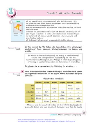Le kt
i
o
n
1
1 Stunde 5. Wir suchen Freunde
Stunde 5. Wir suchen Freunde
Lektion 1. Meine vertraute Umgebung
17
Leon
Userprofil
20.09 2018 14.17
Ich bin sportlich und interessiere mich sehr für Extremsport. Ich
bin schon ein paar Male Bungee gesprungen, auch Mountainbiking
macht mir einen riesengroßen Spaß.
Aber ich will etwas Neues ausprobieren und suche Freunde, die mein
Interesse teilen.
Vielleicht hat jemand eine Idee? Darf ich dir dann schreiben, um ein
paar Fragen zu stellen? In erster Linie interessieren mich die Fragen
zur Sicherheit. Ich meine, was ich beachten soll, um gesund und
unverletzt zu bleiben.
Ich finde auch toll, wenn wir uns persönlich treffen können.
b) Was meinst du: Wo haben die Jugendlichen ihre Mitteilungen
geschrieben? Finde passende Wortverbindungen im Kasten und
erzähle.
ein Artikel in einer Schülerzeitung, ein Beitrag in einem Internet-
Forum, eine Anzeige in einer Tageszeitung, ein Foto mit
Kommentaren auf Instagram, eine Anzeige in einem Jugendmagazin,
ein Beitrag in sozialen Netzwerken, ein Kommentar in einem Blog
Ich glaube, die erste/zweite/dritte Mitteilung ist ein/eine … .
4 Finde Modalverben in den Texten in Übung 3a. In welcher Form stehen
sie? Ergänze die Tabelle und lies die Regeln. Kannst du weitere Beispiele
anführen?
Modalverben im Präsens
können dürfen wollen mögen müssen sollen
ich … … … … muss …
du kannst … willst … musst sollst
er/sie/es … darf will mag … …
wir können dürfen … mögen … …
ihr könnt … … mögt müsst sollt
sie/Sie … dürfen wollen … … sollen
— Meistens wird das Modalverb im Satz mit dem Infinitiv des Hauptverbs
gebraucht. Dabei wird das Modalverb konjugiert und hat die zweite
3
Sprechen: Meinung
äußern
4
Gramma k
üben
Право для безоплатного розміщення підручника в мережі Інтернет має
Міністерство освіти і науки України http://mon.gov.ua/ та Інститут модернізації змісту освіти https://imzo.gov.ua
 