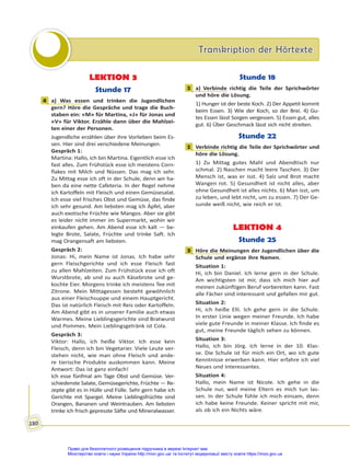 Transkription der Hörtexte
Transkription der Hörtexte
180
LEKTION 3
Stunde 17
4 a) Was essen und trinken die Jugendlichen
gern? Höre die Gespräche und trage die Buch-
staben ein: «M» für Martina, «J» für Jonas und
«V» für Viktor. Erzähle dann über die Mahlzei-
ten einer der Personen.
Jugendliche erzählen über ihre Vorlieben beim Es-
sen. Hier sind drei verschiedene Meinungen.
Gespräch 1:
Martina: Hallo, ich bin Martina. Eigentlich esse ich
fast alles. Zum Frühstück esse ich meistens Corn-
flakes mit Milch und Nüssen. Das mag ich sehr.
Zu Mittag esse ich oft in der Schule, denn wir ha-
ben da eine nette Cafeteria. In der Regel nehme
ich Kartoffeln mit Fleisch und einen Gemüsesalat.
Ich esse viel frisches Obst und Gemüse, das finde
ich sehr gesund. Am liebsten mag ich Äpfel, aber
auch exotische Früchte wie Mangos. Aber sie gibt
es leider nicht immer im Supermarkt, wohin wir
einkaufen gehen. Am Abend esse ich kalt — be-
legte Brote, Salate, Früchte und trinke Saft. Ich
mag Orangensaft am liebsten.
Gespräch 2:
Jonas: Hi, mein Name ist Jonas. Ich habe sehr
gern Fleischgerichte und ich esse Fleisch fast
zu allen Mahlzeiten. Zum Frühstück esse ich oft
Wurstbrote, ab und zu auch Käsebrote und ge-
kochte Eier. Morgens trinke ich meistens Tee mit
Zitrone. Mein Mittagessen besteht gewöhnlich
aus einer Fleischsuppe und einem Hauptgericht.
Das ist natürlich Fleisch mit Reis oder Kartoffeln.
Am Abend gibt es in unserer Familie auch etwas
Warmes. Meine Lieblingsgerichte sind Bratwurst
und Pommes. Mein Lieblingsgetränk ist Cola.
Gespräch 3:
Viktor: Hallo, ich heiße Viktor. Ich esse kein
Fleisch, denn ich bin Vegetarier. Viele Leute ver-
stehen nicht, wie man ohne Fleisch und ande-
re tierische Produkte auskommen kann. Meine
Antwort: Das ist ganz einfach!
Ich esse fünfmal am Tage Obst und Gemüse. Ver-
schiedenste Salate, Gemüsegerichte, Früchte — Re-
zepte gibt es in Hülle und Fülle. Sehr gern habe ich
Gerichte mit Spargel. Meine Lieblingsfrüchte sind
Orangen, Bananen und Weintrauben. Am liebsten
trinke ich frisch gepresste Säfte und Mineralwasser.
Stunde 18
1 a) Verbinde richtig die Teile der Sprichwörter
und höre die Lösung.
1) Hunger ist der beste Koch. 2) Der Appetit kommt
beim Essen. 3) Wie der Koch, so der Brei. 4) Gu-
tes Essen lässt Sorgen vergessen. 5) Essen gut, alles
gut. 6) Über Geschmack lässt sich nicht streiten.
Stunde 22
1 Verbinde richtig die Teile der Sprichwörter und
höre die Lösung.
1) Zu Mittag gutes Mahl und Abendtisch nur
schmal. 2) Naschen macht leere Taschen. 3) Der
Mensch ist, was er isst. 4) Salz und Brot macht
Wangen rot. 5) Gesundheit ist nicht alles, aber
ohne Gesundheit ist alles nichts. 6) Man isst, um
zu leben, und lebt nicht, um zu essen. 7) Der Ge-
sunde weiß nicht, wie reich er ist.
LEKTION 4
Stunde 25
3 Höre die Meinungen der Jugendlichen über die
Schule und ergänze ihre Namen.
Situation 1:
Hi, ich bin Daniel. Ich lerne gern in der Schule.
Am wichtigsten ist mir, dass ich mich hier auf
meinen zukünftigen Beruf vorbereiten kann. Fast
alle Fächer sind interessant und gefallen mir gut.
Situation 2:
Hi, ich heiße Elli. Ich gehe gern in die Schule.
In erster Linie wegen meiner Freunde. Ich habe
viele gute Freunde in meiner Klasse. Ich finde es
gut, meine Freunde täglich sehen zu können.
Situation 3:
Hallo, ich bin Jörg. Ich lerne in der 10. Klas-
se. Die Schule ist für mich ein Ort, wo ich gute
Kenntnisse erwerben kann. Hier erfahre ich viel
Neues und Interessantes.
Situation 4:
Hallo, mein Name ist Nicole. Ich gehe in die
Schule nur, weil meine Eltern es mich tun las-
sen. In der Schule fühle ich mich einsam, denn
ich habe keine Freunde. Keiner spricht mit mir,
als ob ich ein Nichts wäre.
4
1
1
3
Право для безоплатного розміщення підручника в мережі Інтернет має
Міністерство освіти і науки України http://mon.gov.ua/ та Інститут модернізації змісту освіти https://imzo.gov.ua
 
