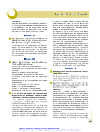 Transkription der Hörtexte
Transkription der Hörtexte
181
Situation 5:
Hallo, ich heiße Bastian. Ich halte es für sehr wich-
tig, mich weiterzuentwickeln und neue Kenntnis-
se zu erwerben. Und die Schule dient diesem
Zweck am besten. Ich lerne viel für die Schule
und habe nur gute Noten in meinem Zeugnis.
Stunde 26
1 Bilde Komposita und schreibe die Wörter mit
Artikeln ins Heft. Es gibt mehrere Varianten.
Höre dann die Lösung und sprich nach.
Der Schulbeginn, der Klassenraum, die Klassen-
arbeit, die Klassenarbeiten, der Nachmittag,
nachmittags, der Stundenplan, das Lieblings-
fach, der Freitag, die Freizeit, der Wochentag,
der Wochenplan, die Mittagspause, die Mittags-
zeit, mitarbeiten.
Stunde 28
1 Ergänze die Präteritum- und Perfektformen
richtig und höre die Lösung.
lachen → wir lachten, wir haben gelacht
teilnehmen → ich nahm teil, ich habe teilge-
nommen
gefallen → es gefiel, es hat gefallen
besuchen → du besuchtest, du hast besucht
sich freuen → sie freuten sich, sie haben sich
gefreut
unternehmen → wir unternahmen, wir haben
unternommen
lernen → ihr lerntet, ihr habt gelernt
geben → er gab, er hat gegeben
erleben → ich erlebte, ich habe erlebt
aufstehen → ich stand auf, ich bin aufgestanden
4 a) Lies den Text und ergänze die Lücken mit pas-
senden Verben aus dem Kasten. Gebrauche sie im
Perfekt oder Präteritum. Höre dann die Lösung.
Carina Hillmann, Schülerin des Ubbo-Emmi-
us-Gymnasiums, erzählt über ihre Eindrücke
vom Schüleraustausch in Japan:
«Der Austausch nach Japan war für mich eine
tolle Erfahrung. Ich habe bereits letztes Jahr am
Austausch teilgenommen, als die Japaner uns in
Deutschland besucht haben. Ich freute mich da-
her darauf, meine Austauschschülerin wiederzu-
sehen und diesmal ihre Familie kennen zu lernen.
In Japan ist so vieles anders. So stand der Gast-
vater bereits um 5.45 Uhr in der Küche und
kochte, als ich gerade aufgestanden war. Außer-
dem habe ich mich gewundert, wie viele Werbe-
plakate in der U-Bahn hängen.
Wir haben so viel in Japan erlebt! Zwar waren
die Tage anstrengend, aber wir konnten immer
etwas Interessantes miterleben. So wird mir das
Büfett nach dem Fußballturnier noch lange in
Erinnerung bleiben, weil wir, Japaner und Deut-
sche, dort viel zusammen gelacht haben.
Die Umgebung in Kamakura fand ich wunderschön,
und im Gegensatz dazu war die Größe Tokyos
(vom Tokyo Tower aus gesehen) sehr erstaunend.
Nach diesen drei erlebnisreichen Wochen fiel es
mir schwer, mich von meiner Gastfamilie zu ver-
abschieden, weil ich mich dort sehr wohl gefühlt
habe. Ich war traurig, dass diese Zeit bereits vorbei
war, denn ich hatte mit dieser Gruppe eine super
Zeit und sie hat mir viele Gründe zum gemeinsa-
men Lachen gegeben. Ich werde diesen Austausch
in guter Erinnerung behalten und freue mich auf
den Tag, an dem ich wieder nach Japan fliege!»
Stunde 29
1 Bilde Komposita mit der Komponente «Schule»
und höre die Lösung.
Die Grundschule, die Realschule, die Hauptschu-
le, die Fachschule, die Hochschule, die Abend-
schule, die Ganztagsschule.
5 Deutsche Jugendliche erzählen über ihre Er-
fahrungen mit dem Auslandsstudium. Höre die
Gespräche und kreuze richtig an.
Gespräch 1:
Jonas Doll, 23, studiert in Berlin Geschichte. Er
war ein Jahr lang im schwedischen Lund. «Einen
Austauschplatz in Schweden habe ich über das
Nordeuropa-Institut der Humboldt-Universität
bekommen. Meine Mutter ist Schwedin, und ich
wollte endlich mal ihre Muttersprache lernen. Die
Uni in Lund ist eine der ältesten und größten in
Schweden. Das System da ist etwas anders als in
Deutschland. Ich bin aber mit meinem Auslands-
jahr sehr zufrieden geblieben», erzählt Jonas.
Gespräch 2:
Christian Semmler, 25, studiert im sechsten Se-
mester Chinesisch an der Hochschule für ange-
wandte Sprachen in München. Ein halbes Jahr
1
1
4
1
5
Право для безоплатного розміщення підручника в мережі Інтернет має
Міністерство освіти і науки України http://mon.gov.ua/ та Інститут модернізації змісту освіти https://imzo.gov.ua
 