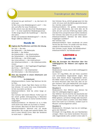 Transkription der Hörtexte
Transkription der Hörtexte
183
4) Kannst du gut zeichnen? — Ja, das kann ich
schon gut.
5) Wie muss eine Modedesignerin sein? — Kre-
ativ und offen für neue Tendenzen.
6) Wo erlernt man den Beruf der Modedesigne-
rin? — In einer staatlichen Modedesignschule.
7) Wie lange dauert die Ausbildung? — Zwei bis
drei Jahre.
8) Wie viel verdienen Modedesigner? — Als An-
fänger 1800 bis 2500 Euro.
Stunde 36
1 Ergänze die Pluralformen und höre die Lösung.
der Job –– die Jobs
der Nebenjob –– die Nebenjobs
die Stelle –– die Stellen
die Arbeitsstelle –– die Arbeitsstellen
die Teilzeitarbeit –– die Teilzeitarbeiten
die Erfahrung –– die Erfahrungen
das Unternehmen –– die Unternehmen
die Arbeitsvermittlerin –– die Arbeitsvermittle-
rinnen
der Fragebogen –– die Fragebogen/Fragebögen
die Firma –– die Firmen
das Arbeitsamt –– die Arbeitsämter
die Information –– die Informationen
5 Höre das Gespräch in einem Arbeitsamt und
kreuze richtig an.
Im Arbeitsamt
Arbeitsvermittlerin: Guten Tag! Nehmen Sie bit-
te Platz.
Herr Schulze: Guten Tag! Mein Name ist Chris-
tian Schulze. Ich suche eine neue Arbeitsstelle.
Ich bin Journalist von Beruf.
Arbeitsvermittlerin: Sind Sie schon lange ar-
beitslos?
Herr Schulze: Seit einem Monat. Früher war ich
bei einem großen Zeitungsverlag in München
tätig. Aber vor Kurzem ist meine Familie hierher
umgezogen.
Arbeitsvermittlerin: Im Moment ist es in Köln
nicht leicht eine Stelle als Journalist zu finden.
Herr Schulze: Was kann ich denn da machen?
Arbeitsvermittlerin: Moment mal, ich werde
überprüfen. Oh, es gibt zwei vakante Stellen. Die
eine in einer kleinen Firma. Aber der Verdienst
ist nicht hoch — 1200 Euro.
Herr Schulze: Na ja, ehrlich gesagt passt mir das
nicht. Ich muss noch die Wohnungsmiete bezah-
len. Und die andere Stelle?
Arbeitsvermittlerin: Ein großes Unternehmen
sucht einen Mitarbeiter, der nicht älter als 35
Jahre alt sein und eine Erfahrung haben sollte.
Und die Firma verspricht einen hohen Verdienst.
Herr Schulze: Das wäre mir ja sehr interessant!
Arbeitsvermittlerin: Könnten Sie bitte diesen
Fragebogen ausfüllen?
Herr Schulze: Gut.
Arbeitsvermittlerin: Dann verabrede ich einen
Termin bei der Firma. Ich melde mich bei Ihnen,
sobald ich Informationen für Sie habe.
Herr Schulze: Ja gut, danke. Auf Wiedersehen!
Arbeitsvermittlerin: Auf Wiedersehen!
LEKTION 6
Stunde 40
4 Höre die Aussagen der Menschen über ihre
Lieblingsgenres der Malerei und ergänze die
Sätze.
Situation 1:
Moderator/in: Laura, was ist dein Lieblingsgenre
der Malerei?
Laura: Ich mag Bilder, die wie Fotos aussehen
und verschiedene Gegenstände zeigen. Man
kann viele Details dieser Gegenstände sehen.
Die Bilder haben zwar keine Dynamik und stel-
len keine Personen oder Tiere dar, aber sie zei-
gen meistens sehr gute Maltechnik und zeugen
davon, dass ihre Autoren sehr begabt sind.
Situation 2:
Moderator/in: Herr Willmer, was können Sie
über Ihr Lieblingskunstgenre sagen?
Herr Willmer: Da ich mich für die Geschichte der
Religion interessiere, habe ich sehr viel über die
Bilder gelesen, auf denen Heilige oder Geschich-
ten aus ihrem Leben zu sehen sind. Diese Bilder
kann man nicht nur in Kirchen, sondern auch in
Museen und Kunstgalerien sehen.
Situation 3:
Moderator/in: Christoph, hast du ein Lieblings-
genre der Malerei?
Christoph: Ich mag Bilder, die zum Nachdenken
anregen. Wenn man keine konkreten Personen
oder Gegenstände sieht, sondern Linien oder Fi-
1
5
4
Право для безоплатного розміщення підручника в мережі Інтернет має
Міністерство освіти і науки України http://mon.gov.ua/ та Інститут модернізації змісту освіти https://imzo.gov.ua
 