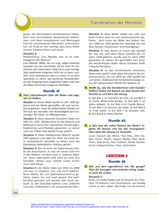 Transkription der Hörtexte
Transkription der Hörtexte
184
guren, die verschiedene Kombinationen bilden,
kann man verschiedene Assoziationen bekom-
men, und diese Assoziationen und Meinungen
sind bei verschiedenen Menschen unterschied-
lich. Ich finde es sehr wichtig, dass diese Bilder
unserer Fantasie freien Lauf lassen.
Situation 4:
Moderator/in: Frau Nikolski, was ist Ihr Lieb-
lingsgenre der Malerei?
Frau Nikolski: Bilder, die ich mag, zeigen konkrete
Episoden aus der Geschichte. Da ich mich für Ge-
schichte sehr interessiere, finde ich es auch wichtig,
über bestimmte Ereignisse nicht nur zu lesen, son-
dern auch Illustrationen dazu zu sehen. Es ist doch
spannend, zu sehen, wie berühmte Persönlichkei-
ten der Vergangenheit ausgesehen haben oder wie
die Maler historische Ereignisse darstellen.
Stunde 41
3 Höre Informationen über die Maler und sage,
wie sie heißen.
Situation 1: Dieser Maler wurde im Jahr 1904 ge-
boren und hat Werke geschaffen, die zum Surrea-
lismus gehören. Eines der bekanntesten Werke von
ihm war das Gemälde «Die Beständigkeit der Erin-
nerung». Der Maler ist 1989 gestorben.
Situation 2: Diese deutsche Künstlerin lebte von
1867 bis 1945. Weltberühmt ist die Malerin und
Bildhauerin durch ihre realistischen Zeichnungen,
Kupferstiche und Plastiken geworden, zu denen
auch das Plakat «Nie wieder Krieg» gehört.
Situation 3: Diese mexikanische Malerin wurde
1907 geboren und lebte bis 1954. Sie schuf vie-
le surrealistische Gemälde, zu denen auch das
Ganzkörper-Selbstbildnis «Raíces» gehört.
Situation 4: Das ist einer der bekanntesten Ma-
ler der Renaissance. Er war ein Genie nicht nur
in der Malerei, sondern auch in anderen Sphä-
ren. Seine Lebensjahre sind 1452 bis 1519. Das
Gemälde «Mona Lisa» enthält heute immer
noch viele Rätsel.
Situation 5: Der Maler lebte von 1853 bis 1890
und war zu Lebzeiten arm und nicht bekannt.
Seine Werke, die zum Spätimpressionismus ge-
hören, haben ihn erst nach seinem Tod welt-
berühmt gemacht und wurden sehr teuer ver-
kauft. Zu den Gemälden gehört unter anderem
auch das «Selbstbildnis mit verbundenem Ohr».
Situation 6: Seine Bilder haben viel Licht und
helle Farben, weil sie zum Impressionismus ge-
hören. Auch eines der Bilder des Malers, der
von 1840 bis 1926 gelebt hat, bestätigt das mit
dem Namen «Impression: Sonnenaufgang».
Situation 7: Sein Name ist heute das Symbol
der Pop Art, weil eben dieser Künstler, der im
Jahre 1928 geboren wurde und im Jahre 1987
gestorben ist, diesen Stil geschaffen hat. Eines
der berühmtesten Bilder dieses Künstlers heißt
«Twenty Marilyns».
Situation 8: Zu den berühmtesten deutschen
Malerinnen gehört auch diese Vertreterin des Ex-
pressionismus, die von 1876 bis 1907 gelebt hat
und deren «Selbstporträt mit Kamelienzweig» ei-
nes der bekanntesten Werke der Malerin ist.
4 Weißt du, wie die Künstlerinnen und Künstler
heißen? Ordne die Namen aus dem Kasten den
Porträts zu und höre die Lösung.
1) Auf Bild 1 ist Leonardo da Vinci. 2) Auf Bild 2
ist Paula Modersohn-Becker. 3) Auf Bild 3 ist
Käthe Kollwitz. 4) Auf Bild 4 ist Claude Monet.
5) Auf Bild 5 ist Vincent van Gogh. 6) Auf Bild 6
ist Frida Kahlo. 7) Auf Bild 7 ist Salvador Dali.
8) Auf Bild 8 ist Andy Warhol.
Stunde 42
2 a) Wie sind die vollen Namen der Maler? Er-
gänze die Namen und lies das Lösungswort.
Höre dann die Lösung zur Kontrolle.
Lucas Cranach der Ältere, Paul Klee, Otto Dix,
Neo Hanno Rauch, August Macke, Max Beck-
mann, Max Ernst, Hans Holbein, Daniel Richter,
Ernst Ludwig Kirchner, Franz Ackermann.
LEKTION 7
Stunde 48
3 Wer von den Jugendlichen hat das gesagt?
Höre die Aussagen und verbinde richtig. Ergän-
ze auch die Lücken.
Situation 1:
Hallo, ich heiße Dalika und ich komme aus Thai-
land. Ich brauche mein Smartphone, um ständig
online zu sein. Jeden Tag chatte ich mit meinen
3
4
2
3
Право для безоплатного розміщення підручника в мережі Інтернет має
Міністерство освіти і науки України http://mon.gov.ua/ та Інститут модернізації змісту освіти https://imzo.gov.ua
 