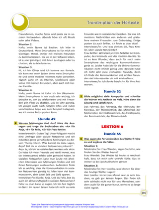 Transkription der Hörtexte
Transkription der Hörtexte
185
Freundinnen, mache Fotos und poste sie in so-
zialen Netzwerken. Abends höre ich oft Musik
oder sehe Videos.
Situation 2:
Hallo, mein Name ist Bastian. Ich lebe in
Deutschland. Mein Smartphone ist für mich ein
wichtiges Mittel, immer mit meinen Freunden
zu kommunizieren. Da sie in der Schweiz leben,
ist es viel günstiger, mit ihnen zu skypen oder zu
chatten, als zu telefonieren.
Situation 3:
Hi, ich bin Oliver und ich komme aus Kanada.
Ich kann mir mein Leben ohne mein Smartpho-
ne und ohne mobiles Internet nicht vorstellen.
Täglich surfe ich im Internet, telefoniere oder
simse mit meinen Freunden, aber auch mit mei-
ner Familie.
Situation 4:
Hallo, mein Name ist Lidia. Ich bin Ukrainerin.
Mein Smartphone ist mir auch sehr wichtig. Ich
brauche es, um zu telefonieren und mit Freun-
den per Viber zu chatten. Das ist sehr günstig.
Ich google auch nach nötigen Infos und nutze
verschiedene Apps wie zum Beispiel Instagram,
wo ich meine Fotos posten kann.
Stunde 49
4 Wessen Meinungen sind das? Höre die Aus-
sagen und trage die Buchstaben ein: «A» für
Anja, «F» für Felix, «K» für Frau Kettler.
Interviewer/in: Guten Tag! Unser Magazin macht
eine Umfrage über soziale Netzwerke und wir
möchten gerne verschiedene Meinungen zu die-
sem Thema hören. Was kannst du dazu sagen,
Anja? Bist du in sozialen Netzwerken präsent?
Anja: Ja, ich bin in sozialen Netzwerken sehr aktiv.
Da habe ich viele Freunde und weiß immer, was
sie Interessantes erlebt oder gemacht haben. In
sozialen Netzwerken kann man Leute mit ähnli-
chen Interessen und Meinungen finden und mit
ihnen Meinungen austauschen. Außerdem finde
ich es wichtig, dass die Kommunikation in sozia-
len Netzwerken günstig ist. Man kann viel kom-
munizieren, aber dabei Zeit und Geld sparen.
Interviewer/in: Danke, Anja. Und du Felix, bist du
auch ein aktives Mitglied in sozialen Netzwerken?
Felix: Ja, man kann so sagen. Ich bin fast täglich
im Netz. Im realen Leben habe ich nicht so viele
Freunde wie in sozialen Netzwerken. Da lese ich
meistens Nachrichten von anderen und gratu-
liere meinen Freunden zum Geburtstag. Einige
posten da auch Selfies. Ich finde es aber doof.
Interviewer/in: Und was denken Sie, Frau Kett-
ler, über soziale Netzwerke?
Frau Kettler: Wir leben jetzt im Zeitalter der Com-
puter, des Internets und der mobilen Geräte. So
ist es kein Wunder, dass auch für mich mein
Smartphone das wichtigste Kommunikations-
gerät ist. Leider habe ich für die Online-Kommu-
nikation nicht immer genug Zeit, deshalb habe
ich nicht sehr viele «virtuelle» Freunde, denn
ich finde die Kommunikation mit echten Freun-
den viel interessanter als mit «virtuellen».
Interviewer/in: Ich danke herzlichst für Ihre Ant-
worten.
Stunde 52
1 Bilde möglichst viele Komposita und schreibe
die Wörter mit Artikeln ins Heft. Höre dann die
Lösung und sprich nach.
Das Fahrrad, das Fahrzeug, das Kleinauto, der
Kleinbus, der Motorantrieb, das Motorrad, der
Motorroller, der Elektroantrieb, das Elektroauto,
der Benzinantrieb, der Dieselantrieb.
LEKTION 8
Stunde 55
6 Was sagen die Personen über das Wetter? Höre
zu und ergänze die Sätze.
Situation 1:
Moderator/in: Frau Wendel, sagen Sie bitte, wie
finden Sie das Wetter heute?
Frau Wendel: Das Wetter ist heute so wechsel-
haft, dass ich mich sehr unwohl fühle. Das ist
immer so bei wechselhaftem Wetter.
Situation 2:
Moderator/in: Herr Jakobs, was können Sie über
das heutige Wetter sagen?
Herr Jakobs: Im letzten Monat war es sehr tro-
cken, es gab gar keinen Regen. Das finde ich
sehr schlecht nicht nur für uns Menschen, son-
dern auch für die ganze Natur, wenn es so lange
nicht regnet.
4
1
6
Право для безоплатного розміщення підручника в мережі Інтернет має
Міністерство освіти і науки України http://mon.gov.ua/ та Інститут модернізації змісту освіти https://imzo.gov.ua
 