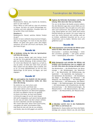 Transkription der Hörtexte
Transkription der Hörtexte
186
Situation 3:
Moderator/in: Diana, was machst du meistens,
wenn es sehr heiß ist?
Diana: Wenn es sehr heiß ist, sitze ich meistens
zu Hause. Da kann ich meine Klimaanlage ein-
schalten und mich abkühlen. Draußen kann ich
bei großer Hitze nicht bleiben.
Situation 4:
Moderator/in: Daniel, welches Wetter findest
du gut?
Daniel: Es kann vielleicht etwas komisch klingen,
aber ich mag Regen. Für mich ist das das beste
Wetter. Ich gehe sehr gerne unter dem Regen
spazieren, da ist die Luft frisch und feucht, und
das finde ich gut.
Stunde 56
1 a) Verbinde richtig die Teile der Sprichwörter
und höre die Lösung.
1) Bei diesem Wetter jagt man keinen Hund
vor die Tür. 2) Es gibt kein schlechtes Wetter, es
gibt nur falsche Kleidung. 3) Bei schönem Wet-
ter nimm den Mantel mit, regnet es, so halt es,
wie du willst. 4) Kräht der Hahn früh auf dem
Mist, ändert sich das Wetter oder es bleibt, wie
es ist. 5) Unser Wohlbefinden ist oft nur eine
Wetterfrage. 6) Ob Sonne, ob Regen, wir sind
dagegen.
Stunde 57
1 Lies und ergänze das Gedicht mit den passen-
den Zeilen. Die Reimwörter helfen dir. Höre
dann die Lösung.
Da stehst du nun, bist schon uralt,
lehn’ mich an dich und finde Halt.
Seit vielen Jahren schon spendest du Leben,
hast deinen Reichtum uns Menschen gegeben.
Ein Dach aus Blättern hast du mir gewebt,
ich fand in dir Ruhe, du hast mich belebt.
In Ehrfurcht neige ich vor dir mein Haupt,
dich wird’s ewig geben, auch wenn’s keiner glaubt.
So viel, was wir taten, hat dich schwer verletzt,
du hast’s überlebt und dich durchgesetzt.
Wir nutzen dein Holz, deine Tiere und Früchte,
und geben dir dafür verschiedene Gifte.
Hab Dank für die Luft, die du uns erhältst,
und danke, dass du dich gegen uns wehrst.
3 Ergänze die fehlenden Buchstaben und lies die
Lösung. Höre dann den Text zur Kontrolle.
Für uns ist die Natur die Quelle unseres Lebens.
Die alte Weisheit sagt, dass unsere Welt aus vier
Elementen besteht. Das eine gibt uns Licht, kann
aber auch verbrennen. Das zweite gibt uns Nah-
rung, darauf gehen wir auch. Dank noch einem
Element können wir atmen. Für unser Leben ist
auch das vierte Element sehr wichtig, weil wir
es trinken, außerdem brauchen wir es, um zu
schwimmen und zu baden. Welches kann sehr
gefährlich sein?
Stunde 58
1 Finde Synonyme und schreibe die Wörter paar-
weise ins Heft. Höre dann die Lösung.
Verursachen — auslösen, beschädigen — Schä-
den anrichten, gewaltig — sehr groß, verhee-
rend — katastrophal, vernichten — zerstören.
Stunde 60
1 Bilde Komposita und schreibe die Wörter mit
Artikeln und Pluralformen (wo es möglich ist)
ins Heft. Höre dann die Lösung und sprich nach.
Die Windturbine — die Windturbinen, die Wind-
energie — die Windenergien, das Waschmit-
tel — die Waschmittel, die Mülltrennung, das
Spülmittel — die Spülmittel, das Spülwasser —
die Spülwässer, die Steckdose — die Steckdosen,
das Abgas — die Abgase, das Abwasser — die
Abwässer, das Elektrogerät — die Elektrogeräte,
das Elektroauto — die Elektroautos, die Elektro-
energie — die Elektroenergien, die Solarenergie
— die Solarenergien, der Umweltschutz, die Wei-
terverwertung — die Weiterverwertungen, die
Wasserturbine — die Wasserturbinen, der Was-
serhahn — die Wasserhähne, der Wasserschutz.
LEKTION 9
Stunde 64
4 a) Worüber spricht man in den Radiobeiträ-
gen? Höre zu und kreuze an.
Moderator/in: Heute stellen wir Ihnen drei Radio-
beiträge von unseren Hörern vor, die eine Reise
1
1
3
1
1
4
Право для безоплатного розміщення підручника в мережі Інтернет має
Міністерство освіти і науки України http://mon.gov.ua/ та Інститут модернізації змісту освіти https://imzo.gov.ua
 