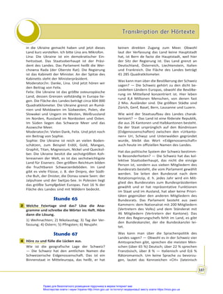 Transkription der Hörtexte
Transkription der Hörtexte
187
in die Ukraine gemacht haben und jetzt dieses
Land kurz vorstellen. Ich bitte Lina ans Mikrofon.
Lina: Die Ukraine ist ein demokratischer Ein-
heitsstaat. Das Staatsoberhaupt ist der Präsi-
dent des Landes. Das Parlament heißt die Wer-
chowna Rada (der Oberste Rat). Die Regierung
ist das Kabinett der Minister. An der Spitze des
Kabinetts steht der Ministerpräsident.
Moderator/in: Danke, Lina. Und jetzt hören wir
den Beitrag von Felix.
Felix: Die Ukraine ist das größte osteuropäische
Land, dessen Grenzen vollständig in Europa lie-
gen. Die Fläche des Landes beträgt circa 604 000
Quadratkilometer. Die Ukraine grenzt an Rumä-
nien und Moldawien im Südwesten, Polen, die
Slowakei und Ungarn im Westen, Weißrussland
im Norden, Russland im Nordosten und Osten.
Im Süden liegen das Schwarze Meer und das
Asowsche Meer.
Moderator/in: Vielen Dank, Felix. Und jetzt noch
ein Beitrag von Sophie.
Sophie: Die Ukraine ist reich an vielen Boden-
schätzen, zum Beispiel Erdöl, Gold, Mangan,
Graphit, Titan, Magnesium, Nickel und Quecksil-
ber. Die Ukraine besitzt die sechstgrößten Koh-
lereserven der Welt, es ist das sechstwichtigste
Land für Eisenerz. Den größten Reichtum bilden
die fruchtbaren Schwarzerdeböden. Im Land
gibt es viele Flüsse, z. B. der Dnipro, der Südli-
che Buh, der Dnister, die Donau sowie Seen: der
Jalpuhsee und der Switjas-See. In Polesien liegt
das größte Sumpfgebiet Europas. Fast 16 % der
Fläche des Landes sind mit Wäldern bedeckt.
Stunde 65
2 Welche Feiertage sind das? Löse die Ana-
gramme und schreibe die Wörter ins Heft. Höre
dann die Lösung.
1) Weihnachten; 2) Nikolaustag; 3) Tag der Ver-
fassung; 4) Ostern; 5) Pfingsten; 6) Neujahr.
Stunde 67
4 Höre zu und fülle die Lücken aus.
Wie ist die geografische Lage der Schweiz?
— Die Schweiz hat den amtlichen Namen die
Schweizerische Eidgenossenschaft. Das ist ein
Binnenstaat in Mitteleuropa, das heißt, er hat
keinen direkten Zugang zum Meer. Obwohl
laut der Verfassung das Land keine Hauptstadt
hat, ist Bern de facto die Hauptstadt, weil hier
der Sitz der Regierung ist. Das Land grenzt an
Deutschland, Österreich, Liechtenstein, Italien
und Frankreich. Die Fläche des Landes beträgt
41 285 Quadratkilometer.
Was kann man über die Bevölkerung der Schweiz
sagen? — Die Schweiz gehört zu den dicht be-
siedelten Ländern Europas, obwohl die Bevölke-
rung im Mittelland konzentriert ist. Hier leben
rund 8,4 Millionen Menschen, von denen fast
2 Mio. Ausländer sind. Die größten Städte sind
Zürich, Genf, Basel, Bern, Lausanne und Luzern.
Wie wird der Staatsaufbau des Landes charak-
terisiert? — Das Land ist eine föderale Republik,
die aus 26 Kantonen und Halbkantonen besteht.
Da der Staat ursprünglich auf den Bündnissen
(Eidgenossenschaften) zwischen den «Urkanto-
nen» Uri, Schwyz und Unterwalden gegründet
wurde, bleibt das Wort «Eidgenossenschaft»
auch heute im offiziellen Namen des Landes.
Hat das politische System der Schweiz bestimm-
te Besonderheiten? — Die Schweiz hat das kol-
lektive Staatsoberhaupt, das nicht die einzige
Person ist, sondern aus sieben Mitgliedern des
Bundesrats besteht, die vom Parlament gewählt
werden. Sie leiten den Bundesrat nach dem
Rotationsprinzip, d. h. jedes Jahr wird ein Mit-
glied des Bundesrates zum Bundespräsidenten
gewählt und er hat repräsentative Funktionen
im Staat und im Ausland, hat aber keine Priori-
täten gegenüber den anderen Mitgliedern des
Bundesrats. Das Parlament besteht aus zwei
Kammern: dem Nationalrat mit 200 Mitgliedern
(Vertretern des Volks) und dem Ständerat mit
46 Mitgliedern (Vertretern der Kantone). Das
Amt des Regierungschefs fehlt im Land, es gibt
den Bundeskanzler, der die Bundeskanzlei lei-
tet.
Was kann man über die Sprachenpolitik des
Landes sagen? — Obwohl es in der Schweiz vier
Amtssprachen gibt, sprechen die meisten Men-
schen (über 65 %) Deutsch; über 22 % sprechen
Französisch, über 8 % — Italienisch und 0,6 %
Rätoromanisch. Um keine Sprache zu bevorzu-
gen, lautet das Kennzeichen «CH» (lateinisch
2
4
Право для безоплатного розміщення підручника в мережі Інтернет має
Міністерство освіти і науки України http://mon.gov.ua/ та Інститут модернізації змісту освіти https://imzo.gov.ua
 