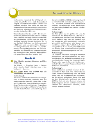 Transkription der Hörtexte
Transkription der Hörtexte
188
Confoederatio Helvetica). Der Wahlspruch «Ei-
ner für alle, alle für einen» zeigt, dass das Land
einig ist, obwohl hier verschiedene Kulturen und
Sprachen vertreten sind. Wenn wir über die
schweizerische Toleranz sprechen, dann können
wir auch ihre außenpolitische Neutralität nen-
nen, die das Land seit 1815 hat.
Welche Gewässer hat das Land? — Die bekann-
testen und größten Flüsse der Schweiz sind der
Rhein, der hier entspringt und mit 375 Kilome-
tern den längsten Lauf im Land hat, seine Ne-
benflüsse sowie die Donau, die Rhone, der Po
und die Etsch. Außerdem hat die Schweiz rund
1 500 Seen, viele von denen kleine Bergseen
sind. Die größten sind der Genfer See, der Bo-
densee, der Lago Maggiore und der Zürichsee.
Man kann das Land nicht nur ein Alpenland nen-
nen, sondern auch ein Seenland, weil ungefähr
4 % seiner Fläche von Seen bedeckt sind.
Stunde 68
1 Bilde Adjektive von den Ortsnamen und höre
die Lösung.
Die Schweiz — Schweizer; Bern — Berner;
Genf — Genfer; Zürich — Zürcher; Basel — Bas-
ler; Luzern — Luzerner.
3 Über welche Feste wird erzählt? Höre die
Radiobeiträge und kreuze an.
Radiobeitrag 1:
Dieses Fest wird alle drei Jahre im Juni durchge-
führt. Es dauert drei Tage und findet jedes Mal
in verschiedenen Orten des Landes statt. Zu die-
sem Fest kommen Jodler und Fahnenschwinger,
die an Wettbewerben teilnehmen. Einigen kann
das Fahnenschwingen leicht erscheinen, aber es
braucht starke Muskeln und viel Übung, denn
die Fahne ist 120 mal 120 Zentimeter groß, und
es ist nicht leicht, sie in der Luft tanzen zu las-
sen. Außerdem kommen auch Alphornbläser
zum Fest. Das Alphorn gilt als ein Nationalsym-
bol der Schweiz und kann von 2,45 bis 4,05 Me-
ter lang sein.
Radiobeitrag 2:
Das Fest gehört zu den größten im Land. Es
erinnert an den Kölner Karneval, aber es un-
terscheidet sich vom deutschen Fasching (Kar-
neval) dadurch, dass hier das Publikum von
der maskierten und kostümierten Prozession
getrennt ist, weil Menschen unter Masken ano-
nym bleiben müssen. Das Fest läuft nach einem
strengen Ritual ab und dauert genau 72 Stunden
von Montag nach Aschermittwoch um vier Uhr
morgens bis Donnerstagmorgen um vier Uhr.
Radiobeitrag 3:
Das Fest wird am vierten Montag im November
durchgeführt. Das ist ein Jahrmarkt mit Volks-
festcharakter. Hier wird eine Gemüsesorte in un-
terschiedlichsten Formen und Farben, als Zöpfe,
Trauben oder sogar in Form von Bonbons ver-
kauft. Die Bauern aus der Region verkaufen fast
10 Tonnen dieser Ware.
Radiobeitrag 4:
Dieses traditionelle Volksfest findet am 3. Wo-
chenende im April statt. Den Höhepunkt des
Festes bildet die Verbrennung einer 3,4 Meter
hohen Figur des Schneemanns aus Strohwolle,
die den Winter symbolisiert. Diese Figur wird
auf dem Scheiterhaufen verbrannt, der etwa
10 Meter hoch ist. Seine Brennzeit ist eine Art
Wetterprognose für den nächsten Sommer: Je
schneller der Schneemann verbrennt, desto
schöner wird der Sommer.
1
3
Право для безоплатного розміщення підручника в мережі Інтернет має
Міністерство освіти і науки України http://mon.gov.ua/ та Інститут модернізації змісту освіти https://imzo.gov.ua
 