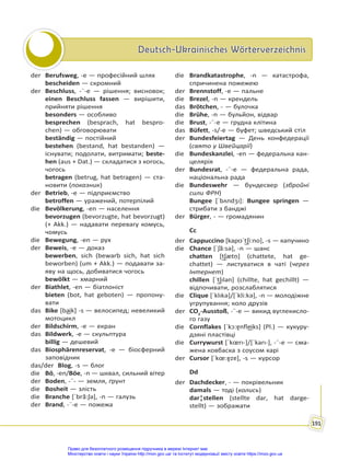 Deutsch-Ukrainisches Wörterverzeichnis
Deutsch-Ukrainisches Wörterverzeichnis
191
der Berufsweg, -e — професійний шлях
bescheiden — скромний
der Beschluss, -¨-e — рішення; висновок;
einen Beschluss fassen — вирішити,
прийняти рішення
besonders — особливо
besprechen (besprach, hat bespro-
chen) — обговорювати
beständig — постійний
bestehen (bestand, hat bestanden) —
існувати; подолати, витримати; beste-
hen (aus + Dat.) — складатися з когось,
чогось
betragen (betrug, hat betragen) — ста-
новити (показник)
der Betrieb, -e — підприємство
betroffen — уражений, потерпілий
die Bevölkerung, -en — населення
bevorzugen (bevorzugte, hat bevorzugt)
(+ Akk.) — надавати перевагу комусь,
чомусь
die Bewegung, -en — рух
der Beweis, -e — доказ
bewerben, sich (bewarb sich, hat sich
beworben) (um + Akk.) — подавати за-
яву на щось, добиватися чогось
bewölkt — хмарний
der Biathlet, -en — біатлоніст
bieten (bot, hat geboten) — пропону-
вати
das Bike [ba͜ik] -s — велосипед; невеликий
мотоцикл
der Bildschirm, -e — екран
das Bildwerk, -e — скульптура
billig — дешевий
das Biosphärenreservat, -e — біосферний
заповідник
das/der Blog, -s — блог
die Bö, -en/Böe, -n — шквал, сильний вітер
der Boden, -¨- — земля, ґрунт
die Bosheit — злість
die Branche [ˈbrã:ʃə], -n — галузь
der Brand, -¨-e — пожежа
die Brandkatastrophe, -n — катастрофа,
спричинена пожежею
der Brennstoff, -e — пальне
die Brezel, -n — крендель
das Brötchen, - — булочка
die Brühe, -n — бульйон, відвар
die Brust, -¨-e — грудна клітина
das Büfett, -s/-e — буфет; шведський стіл
der Bundesfeiertag — День конфедерації
(свято у Швейцарії)
die Bundeskanzlei, -en — федеральна кан-
целярія
der Bundesrat, -¨-e — федеральна рада,
національна рада
die Bundeswehr — бундесвер (збройні
сили ФРН)
Bungee [ˈbʌndʒı]: Bungee springen —
стрибати з банджі
der Bürger, - — громадянин
Cc
der Cappuccino [kapʊˈt͜ʃi:no], -s — капучино
die Chance [ˈʃã:sə], -n — шанс
chatten [t͜ʃætṇ] (chattete, hat ge-
chattet) — листуватися в чаті (через
Інтернет)
chillen [ˈt͜ʃılən] (chillte, hat gechillt) —
відпочивати, розслаблятися
die Clique [ˈklıkə]/[ˈkli:kə], -n — молодіжне
угрупування; коло друзів
der CO2
-Ausstoß, -¨-e — викид вуглекисло-
го газу
die Cornflakes [ˈkɔ:ɐ̯nfle͜iks] (Pl.) — кукуру-
дзяні пластівці
die Currywurst [ˈkœrı-]/[ˈkarı-], -¨-e — сма-
жена ковбаска з соусом карі
der Cursor [ˈkœ:ɐ̯zɐ], -s — курсор
Dd
der Dachdecker, - — покрівельник
damals — тоді (колись)
dar¦stellen (stellte dar, hat darge-
stellt) — зображати
Право для безоплатного розміщення підручника в мережі Інтернет має
Міністерство освіти і науки України http://mon.gov.ua/ та Інститут модернізації змісту освіти https://imzo.gov.ua
 
