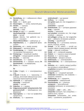 Deutsch-Ukrainisches Wörterverzeichnis
Deutsch-Ukrainisches Wörterverzeichnis
192
die Darstellung, -en — зображення, образ
darum — тому
die Datei, -en — файл; дані
der Dauerregen, - — злива, тривалий дощ
der Deckel, - — кришка
denn — тому що
deshalb — тому
das Design [dıˈza͜in], -s — дизайн
deutschsprachig — німецькомовний
dicht — густий
dienen (diente, hat gedient) (zu +
Dat.) — слугувати
dieser/dieses/diese — цей/це/ця, ці
die Digitalkamera, -s — цифровий фото-
апарат
die Dimension, -en — вимір; розмір
der Diskuswurf — метання диска
der Dreikönigstag, -e — Свято трьох коро-
лів (волхвів), Богоявлення
der Dreisprung — потрійний стрибок
dringend — невідкладний; негайно
der Drucker, - — принтер
der Durchbruch, -¨-e — прорив
der Durchschnitt, -e — середнє число; im
Durchschnitt — в середньому
die Dürre, -n — посуха
Ee
das E-Bike [ˈi:ba͜ik], -s — електровелоси-
пед
das E-Board [ˈi:bɔ:d], -s — гіроскутер, гі-
роборд, мінісігвей (двоколісний елек-
тричний транспортний засіб)
das Edelweiß, -e — едельвейс
ehemalig — колишній
ehrlich — чесний
die Eidechse, -n — ящірка
die Eidgenossenschaft: Schweizerische Eid-
genossenschaft — Швейцарська кон-
федерація
der Eignungstest, -s — тест на професійну
придатність
der Eindruck, -¨-e — враження
eindrucksvoll — що вражає
der Einfluss, -¨-e — вплив
ein¦geben (gab ein, hat eingegeben) —
вказувати
einheitlich — єдиний
der Einheitsstaat, -en — унітарна держава
einig — єдиний
einsam — одинокий
ein¦schalten (schaltete ein, hat einge-
schaltet) — вмикати
ein¦schlagen (schlug ein, hat eingeschla-
gen) — забивати; іти (якимсь шляхом)
einseitig — однобічний
die Einstellung, -en — установка; налашту-
вання; позиція, погляд
der Eintopf, -¨-e (Pl. selten) — густий суп
(перша і друга страва разом), айнтопф
einzig — єдиний; особливо
der Eisbär, -en — полярний ведмідь
das Eisbein, -e — свиняча ніжка (страва)
das Eisenerz, -e — залізна руда
der Eiskunstlauf — фігурне катання
das Elektroauto, -s — електромобіль
das Elektrofahrrad, -¨-er — електровелоси-
пед
die Emission, -en — емісія, викид (шкідли-
вих речовин в атмосферу)
empfehlen (empfahl, hat empfohlen) —
рекомендувати
das Endgerät, -e — кінцевий пристрій
entdecken (entdeckte, hat entdeckt) —
відкрити, виявити
die Entdeckung, -en — відкриття
entscheidend — вирішальний
die Entscheidung, -en — рішення
entspannt — розслаблений
entstehen (entstand, ist entstanden) —
виникати
entweder … oder — або…, або…
entwerfen (entwarf, hat entworfen) —
робити ескіз, проект
entwickeln (entwickelte, hat entwi-
ckelt) — розвивати; розробляти
Право для безоплатного розміщення підручника в мережі Інтернет має
Міністерство освіти і науки України http://mon.gov.ua/ та Інститут модернізації змісту освіти https://imzo.gov.ua
 