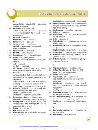 Deutsch-Ukrainisches Wörterverzeichnis
Deutsch-Ukrainisches Wörterverzeichnis
195
Hh
haken (hakte, hat gehakt) — зачіпляти
гачком, чіплятися
die Halbinsel, -n — півострів
halten (hielt, hat gehalten) — тримати;
зупиняти(ся); halten (für + Akk.) — вва-
жати кимсь
der Handball — гандбол
das Handtuch, -¨-er — рушник
das Handwerk, -e — ремесло
der Handwerker, - — ремісник
hässlich — негарний, потворний
heilig — святий
der Heiligabend — Святвечір
die Heimat — Батьківщина
das Heimatland, -¨-er — Батьківщина
die Heirat, -en — одруження
heiter — веселий, радісний; ясно, без-
хмарно
hell — світлий
herrlich — чудовий
her¦stellen (stellte her, hat herge-
stellt) — виготовляти, виробляти
der Hersteller, - — виробник
herunter¦laden (lud herunter, hat her-
untergeladen) — завантажувати (з Ін-
тернету)
hervor¦rufen (rief hervor, hat hervor-
gerufen) — викликати, спричиняти
heutzutage — сьогодні, нині, у наш час
das Highlight [ˈha͜ila͜it], -s — ключовий мо-
мент, кульмінація, родзинка
hilflos — безпомічний
hilfsbereit — готовий допомогти
der Himmelfahrtstag, -e — Вознесіння
hingegen — навпаки; проте; всупереч
der Hintergrund, -¨-e — задній план, тло;
передумови; im Hintergrund — на
задньому фоні, на тлі
der Hirsch, -e — олень
der Hirt, -en — пастух
das Historienbild, -er — картина з історич-
ним мотивом
hochnäsig — зарозумілий, бундючний
der Hochschulabschluss, -¨-e — закінчення
вищого навчального закладу, диплом
про вищу освіту
der Hochsprung — стрибки у висоту
die Höhe, -n — висота
der Höhepunkt, -e — кульмінаційний
пункт, апогей
das Holz — деревина
der Holzschnitt, -e — гравюра на дереві,
ксилографія
die Hotelfachfrau, -en — менеджер готе-
лю (жінка)
hüpfen (hüpfte, ist gehüpft) — стрибати
der Hürdenlauf — стрибки з перешкодами
der Hurrikan [ˈhʊrıkan] -e/[ˈhʌrıkən], -s —
ураган, смерч
der Hybridantrieb, -e — гібридний двигун,
гібридний привід
Ii
der Impressionismus — імпресіонізм
die Indoor-Sportarten [ˈındɔ:ɐ̯-] (Pl.) —
види спорту в приміщенні
der Inhalt, -e — зміст
die Inspiration, -en — натхнення
inspirieren (inspirierte, hat inspiriert) —
надихати
installieren (installierte, hat instal-
liert) — інсталювати (комп’ютерну
програму)
intelligent — розумний
der Internetanschluss, -¨-e — підключення
до мережі Інтернет
der/die Internetsüchtige, -n — людина, що
має залежність від Інтернету
intolerant — нетерпимий, нетолерант-
ний
Jj
die Jahrhundertwende, -n — початок но-
вого століття
der Jahrmarkt, -¨-e — ярмарок
Право для безоплатного розміщення підручника в мережі Інтернет має
Міністерство освіти і науки України http://mon.gov.ua/ та Інститут модернізації змісту освіти https://imzo.gov.ua
 