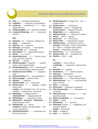 Deutsch-Ukrainisches Wörterverzeichnis
Deutsch-Ukrainisches Wörterverzeichnis
197
der Lkw, -s — легковий автомобіль
der Lokführer, - — машиніст електровоза
der Luftdruck, -¨-e/(seltener) -e — атмо-
сферний тиск
die Luftfeuchtigkeit, -en — вологість повітря
die Lungenentzündung, -en — запалення
легенів
Mm
die Mahlzeit, -en — трапеза, прийом їжі
der Maler, - — художник
die Malerei, -en — живопис
der Manager [ˈmɛnıdʒɐ], - — менеджер
die Mannschaft, -en — команда
das Marinebild, -er — морський пейзаж
der Markt, -¨-e — ринок
der Masterabschluss, -¨-e — ступінь магі-
стра, диплом магістра
der Maurer, - — муляр
der Mediendesigner [-dıza͜inɐ], - — дизай-
нер у галузі мультимедіа
die Mediengestalterin, -nen — дизайнерка
у галузі мультимедіа, верстальниця
der Medienwissenschaftler, - — медіазна-
вець
die Meeresfrüchte (Pl.) — морепродукти
der Meeresspiegel — рівень моря
der Meister, - — майстер
die Meisterschaft, -en — чемпіонат
das Meisterwerk, -e — шедевр, витвір
мистецтва
melden, sich (meldete sich, hat sich ge-
meldet) — звернутися, зв’язатися
das Mittelalter — Середньовіччя
mittelalterlich — середньовічний
der Mittelfinger, - — середній палець
das Mittelland: Schweizer Mittelland —
Швейцарське плато
der Mittelpunkt, -e — центр
mobben (mobbte, hat gemobbt) — ути-
скати; знущатися
der Mobilfunkanbieter, - — оператор мо-
більного зв’язку
die Modedesignerin [-dıza͜inərın], -nen —
модельєрка
der Modemacher, - — модельєр
der Moderator, ...tóren — модератор
modernistisch — модерністський
die Möglichkeit, -en — можливість
die Mohnschnecke, -n — булочка з маком
der Motor, ...tóren — двигун
das Motorrad, -¨-er — мотоцикл
der Motorroller, - — моторолер, скутер
die Mülltrennung — сортування сміття
münden (mündete, ist/hat gemündet)
(in + Akk.) — впадати (про річку)
munter — бадьорий, жвавий
das Mutterland, -¨-er — Батьківщина
die Mutterschaft, -en — материнство
der Mythos, ...then — міф
Nn
nachdem — після того як
nachhaltig — тривалий; сбалансова-
ний
der Nachteil, -e — недолік
der Nadelbaum, -¨-e — хвойне дерево
die Nahrung — харчування
die Naschkatze, -n — ласун, ласунка
der Nationalrat, -¨-e — Національна рада
die Nationaltracht, -en — національний
одяг, костюм
die Natur — природа
das Naturerbe — природна спадщина
die Naturkatastrophe, -n — природна ка-
тастрофа
die Naturressource [-rɛsʊrsə], -n — при-
родний ресурс
das Naturschutzgebiet, -e — заповідник
der Nebel — туман
der Nebenfluss, -¨-e — притока
der Nebenjob [-dʒɔp], -s — підробіток, до-
даткова робота
neblig — туманний
der Neid — заздрощі
das Netz, -e — мережа
Право для безоплатного розміщення підручника в мережі Інтернет має
Міністерство освіти і науки України http://mon.gov.ua/ та Інститут модернізації змісту освіти https://imzo.gov.ua
 
