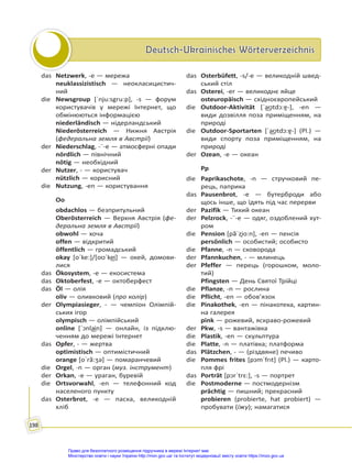 Deutsch-Ukrainisches Wörterverzeichnis
Deutsch-Ukrainisches Wörterverzeichnis
198
das Netzwerk, -e — мережа
neuklassizistisch — неокласицистич-
ний
die Newsgroup [ˈnju:sgru:p], -s — форум
користувачів у мережі Інтернет, що
обмінюються інформацією
niederländisch — нідерландський
Niederösterreich — Нижня Австрія
(федеральна земля в Австрії)
der Niederschlag, -¨-e — атмосферні опади
nördlich — північний
nötig — необхідний
der Nutzer, - — користувач
nützlich — корисний
die Nutzung, -en — користування
Oo
obdachlos — безпритульний
Oberösterreich — Верхня Австрія (фе-
деральна земля в Австрії)
obwohl — хоча
offen — відкритий
öffentlich — громадський
okay [oˈke:]/[oʊˈke͜i] — окей, домови-
лися
das Ökosystem, -e — екосистема
das Oktoberfest, -e — октоберфест
das Öl — олія
oliv — оливковий (про колір)
der Olympiasieger, - — чемпіон Олімпій-
ських ігор
olympisch — олімпійський
online [ˈↄnla͜in] — онлайн, із підклю-
ченням до мережі Інтернет
das Opfer, - — жертва
optimistisch — оптимістичний
orange [oˈrã:ʒə] — помаранчевий
die Orgel, -n — оргaн (муз. інструмент)
der Orkan, -e — ураган, буревій
die Ortsvorwahl, -en — телефонний код
населеного пункту
das Osterbrot, -e — паска, великодній
хліб
das Osterbüfett, -s/-e — великодній швед-
ський стіл
das Osterei, -er — великоднє яйце
osteuropäisch — східноєвропейський
die Outdoor-Aktivität [ˈa͜ʊtdɔ:ɐ̯-], -en —
види дозвілля поза приміщенням, на
природі
die Outdoor-Sportarten [ˈa͜ʊtdɔ:ɐ̯-] (Pl.) —
види спорту поза приміщенням, на
природі
der Ozean, -e — океан
Pp
die Paprikaschote, -n — стручковий пе-
рець, паприка
das Pausenbrot, -e — бутерброди або
щось інше, що їдять під час перерви
der Pazifik — Тихий океан
der Pelzrock, -¨-e — одяг, оздоблений хут-
ром
die Pension [pãˈzi̯o:n], -en — пенсія
persönlich — особистий; особисто
die Pfanne, -n — сковорода
der Pfannkuchen, - — млинець
der Pfeffer — перець (горошком, моло-
тий)
Pfingsten — День Святої Трійці
die Pflanze, -n — рослина
die Pflicht, -en — обов’язок
die Pinakothek, -en — пінакотека, картин-
на галерея
pink — рожевий, яскраво-рожевий
der Pkw, -s — вантажівка
die Plastik, -en — скульптура
die Platte, -n — платівка; платформа
das Plätzchen, - — (різдвяне) печиво
die Pommes frites [pↄmˈfrıt] (Pl.) — карто-
пля фрі
das Porträt [pɔrˈtrɛ:], -s — портрет
die Postmoderne — постмодернізм
prächtig — пишний; прекрасний
probieren (probierte, hat probiert) —
пробувати (їжу); намагатися
Право для безоплатного розміщення підручника в мережі Інтернет має
Міністерство освіти і науки України http://mon.gov.ua/ та Інститут модернізації змісту освіти https://imzo.gov.ua
 