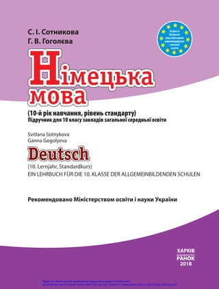 Згідно із
Загально-
європейськими
рекомендаціями
змовної
освіти
(10. Lernjahr, Standardkurs)
EIN LEHRBUCH FÜR DIE 10. KLASSE DER ALLGEMEINBILDENDEN SCHULEN
(10-й рік навчання, рівень стандарту)
Підручник для 10 класу закладів загальної середньої освіти
ХАРКІВ
2018
С. І. Сотникова
Г. В. Гоголєва
Svitlana Sotnykova
Ganna Gogolyeva
Рекомендовано Міністерством освіти і науки України
Право для безоплатного розміщення підручника в мережі Інтернет має
Міністерство освіти і науки України http://mon.gov.ua/ та Інститут модернізації змісту освіти https://imzo.gov.ua
 