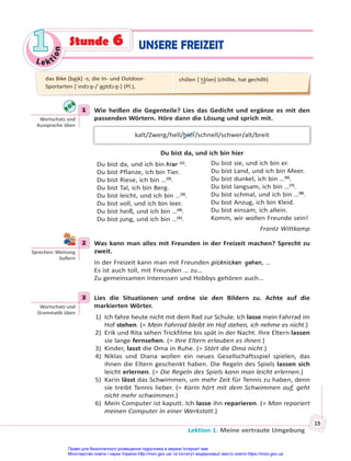 Le kt
i
o
n
1
1
Lektion 1. Meine vertraute Umgebung
19
1 Wie heißen die Gegenteile? Lies das Gedicht und ergänze es mit den
passenden Wörtern. Höre dann die Lösung und sprich mit.
kalt/Zwerg/hell/hier/schnell/schwer/alt/breit
Du bist da, und ich bin hier
Du bist da, und ich bin hier (1)
.
Du bist Pflanze, ich bin Tier.
Du bist Riese, ich bin …(2)
.
Du bist Tal, ich bin Berg.
Du bist leicht, und ich bin …(3)
.
Du bist voll, und ich bin leer.
Du bist heiß, und ich bin …(4)
.
Du bist jung, und ich bin …(5)
.
Du bist sie, und ich bin er.
Du bist Land, und ich bin Meer.
Du bist dunkel, ich bin …(6)
.
Du bist langsam, ich bin …(7)
.
Du bist schmal, und ich bin …(8)
.
Du bist Anzug, ich bin Kleid.
Du bist einsam, ich allein.
Komm, wir wollen Freunde sein!
Frantz Wittkamp
2 Was kann man alles mit Freunden in der Freizeit machen? Sprecht zu
zweit.
In der Freizeit kann man mit Freunden picknicken gehen, …
Es ist auch toll, mit Freunden … zu…
Zu gemeinsamen Interessen und Hobbys gehören auch…
3 Lies die Situationen und ordne sie den Bildern zu. Achte auf die
markierten Wörter.
1) Ich fahre heute nicht mit dem Rad zur Schule. Ich lasse mein Fahrrad im
Hof stehen. (= Mein Fahrrad bleibt im Hof stehen, ich nehme es nicht.)
2) Erik und Rita sehen Trickfilme bis spät in der Nacht. Ihre Eltern lassen
sie lange fernsehen. (= Ihre Eltern erlauben es ihnen.)
3) Kinder, lasst die Oma in Ruhe. (= Stört die Oma nicht.)
4) Niklas und Diana wollen ein neues Gesellschaftsspiel spielen, das
ihnen die Eltern geschenkt haben. Die Regeln des Spiels lassen sich
leicht erlernen. (= Die Regeln des Spiels kann man leicht erlernen.)
5) Karin lässt das Schwimmen, um mehr Zeit für Tennis zu haben, denn
sie treibt Tennis lieber. (= Karin hört mit dem Schwimmen auf, geht
nicht mehr schwimmen.)
6) Mein Computer ist kaputt. Ich lasse ihn reparieren. (= Man repariert
meinen Computer in einer Werkstatt.)
1
Wortschatz und
Aussprache üben
2
Sprechen: Meinung
äußern
3
Wortschatz und
Gramma k üben
das Bike [ba͜ik] -s, die In- und Outdoor-
Sportarten [ˈındɔ:ɐ̯-/ˈa͜ʊtdɔ:ɐ̯-] (Pl.),
chillen [ˈt͜ʃılən] (chillte, hat gechillt)
UNSERE FREIZEIT
Stunde 6
Право для безоплатного розміщення підручника в мережі Інтернет має
Міністерство освіти і науки України http://mon.gov.ua/ та Інститут модернізації змісту освіти https://imzo.gov.ua
 